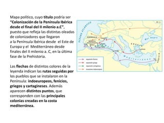 Mapa político, cuyo título podría ser
“Colonización de la Península Ibérica
desde el final del II milenio a.C”,
puesto que refleja las distintas oleadas
de colonizadores que llegaron
a la Península Ibérica desde el Este de
Europa y el Mediterráneo desde
finales del II milenio a. C, en la última
fase de la Prehistoria.
Las flechas de distintos colores de la
leyenda indican las rutas seguidas por
los pueblos que se instalaron en la
Península: indoeuropeos, fenicios,
griegos y cartagineses. Además
aparecen distintos puntos, que
corresponden con las principales
colonias creadas en la costa
mediterránea.
 
