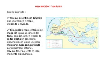 DESCRIPCIÓN Y ANÁLISIS
En este apartado :
1º Hay que describir con detalle lo
que se refleja en el mapa,
utilizando la leyenda.
2º Relacionar lo representado en el
mapa con lo que se conoce del
tema, pero sin caer en el error de
soltar el rollo sin conectar el
documento con lo que se explica
(no usar el mapa como pretexto
para desarrollar el tema).
Hay que tener presente en todo
momento el documento.
 