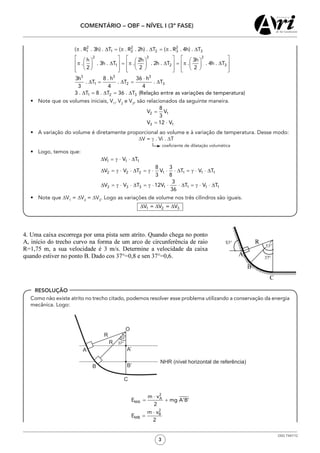 3
COMENTÁRIO – OBF – NÍVEL I (3ª FASE)
OSG 7347/12
RESOLUÇÃO
•	 Note que os volumes iniciais, V1
, V2
e V3
, são relacionados da seguinte maneira.
•	 A variação do volume é diretamente proporcional ao volume e à variação de temperatura. Desse modo:
∆V = γ . Vi . ∆T
coeficiente de dilatação volumética
•	 Logo, temos que:
•	 Note que ∆V1
= ∆V2
= ∆V3
. Logo as variações de volume nos três cilindros são iguais.
	 Como não existe atrito no trecho citado, podemos resolver esse problema utilizando a conservação da energia
mecânica. Logo:
53°
37°
R
R
O
A
B
C
A’
B’
NHR (nível horizontal de referência)
 