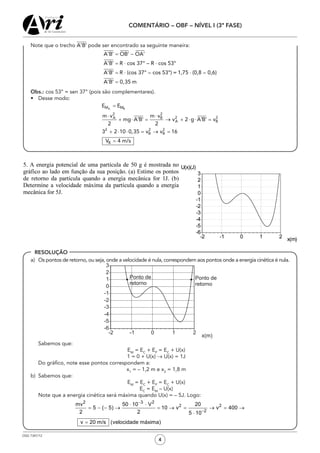 OSG 7347/12
COMENTÁRIO – OBF – NÍVEL I (3ª FASE)
4
RESOLUÇÃO
	 Note que o trecho pode ser encontrado sa seguinte maneira:
	 Obs.: cos 53° = sen 37° (pois são complementares).
•	 Desse modo:
a)	 Os pontos de retorno, ou seja, onde a velocidade é nula, correspondem aos pontos onde a energia cinética é nula.
	 Sabemos que:
EM
= EC
+ EP
= EC
+ U(x)
1 = 0 + U(x) → U(x) = 1J
	 Do gráfico, note esse pontos correspondem a:
x1
= – 1,2 m e x2
= 1,8 m
b)	 Sabemos que:
EM
= EC
+ EP
= EC
+ U(x)
EC
= EM
– U(x)
	 Note que a energia cinética será máxima quando U(x) = – 5J. Logo:
 