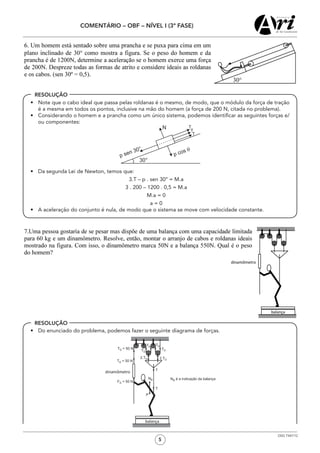 5
COMENTÁRIO – OBF – NÍVEL I (3ª FASE)
OSG 7347/12
RESOLUÇÃO
RESOLUÇÃO
•	 Note que o cabo ideal que passa pelas roldanas é o mesmo, de modo, que o módulo da força de tração
é a mesma em todos os pontos, inclusive na mão do homem (a força de 200 N, citada no problema).
•	 Considerando o homem e a prancha como um único sistema, podemos identificar as seguintes forças e/
ou componentes:
•	 Da segunda Lei de Newton, temos que:
3.T – p . sen 30° = M.a
3 . 200 – 1200 . 0,5 = M.a
M.a = 0
a = 0
•	 A aceleração do conjunto é nula, de modo que o sistema se move com velocidade constante.
•	 Do enunciado do problema, podemos fazer o seguinte diagrama de forças.
 