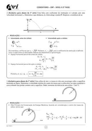 OSG 7348/12
COMENTÁRIO – OBF – NÍVEL II (3ª FASE)
2
•	 Intensidade antes da colisão:	 •	 Intensidade após a colisão:
	 		
	 Da cinemática, verifica-se que . Portanto, , pois o coeficiente de restituição é definido
como a razão entre as velocidades relativas de afastamento e aproximação.
•	 Espaço horizontal percorrido antes da colisão:
•	 Espaço horizontal percorrido após a colisão:
	Portanto,
•	 Pelo Princípio da Conservação da Energia Mecânica, levando em consideração o centro de massa da
esfera, temos que:
RESOLUÇÃO
RESOLUÇÃO
=
⋅
+ ⋅ ⋅ ω = + ⋅ ⋅ ω + −
M MA B
2 2
2 2A B
A B
E E
mv m v1 1
I I mg (2R 2r)
2 2 2 2
 