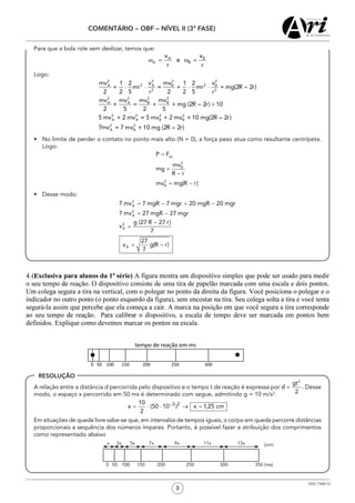3
COMENTÁRIO – OBF – NÍVEL II (3ª FASE)
OSG 7348/12
RESOLUÇÃO
	 Para que a bola role sem deslizar, temos que:
ω = ω =A B
A B
v v
e
r r
	Logo:
2 2 2 2
2 2A A B B
2 2
2 2 2 2
A A B B
2 2 2 2
A A B B
2 2
A B
mv v mv v1 2 1 2
+ mr = + mr + mg(2R – 2r)
2 2 5 2 2 5r r
mv mv mv mv
+ = + + mg (2R – 2r) 10
2 5 2 5
5 mv + 2 mv = 5 mv + 2 mv + 10 mg(2R – 2r)
7mv = 7 mv + 10 mg (2R – 2r)
⋅ ⋅ ⋅ ⋅
×
•	 No limite de perder o contato no ponto mais alto (N = 0), a força peso atua como resultante centrípeta.
Logo:
•	 Desse modo:
	 A relação entre a distância d percorrida pelo dispositivo e o tempo t de reação é expressa por Desse
modo, o espaço x percorrido em 50 ms é determinado com segue, admitindo g = 10 m/s2
.
	 Em situações de queda livre sabe-se que, em intervalos de tempos iguais, o corpo em queda percorre distâncias
proporcionais a sequência dos números ímpares. Portanto, é possível fazer a atribuição dos comprimentos
como representado abaixo
	 0
x 3x 5x 7x 9x 11x 13x
50 100100 150 200 300 350 (ms)
(cm)
250
 