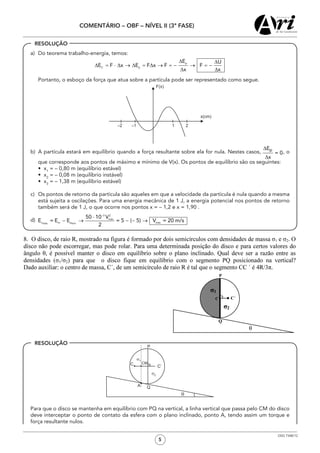 5
COMENTÁRIO – OBF – NÍVEL II (3ª FASE)
OSG 7348/12
a)	 Do teorema trabalho-energia, temos:
	 Portanto, o esboço da força que atua sobre a partícula pode ser representado como segue.
b)	 A partícula estará em equilíbrio quando a força resultante sobre ela for nula. Nestes casos, , o
que corresponde aos pontos de máximo e mínimo de V(x). Os pontos de equilíbrio são os seguintes:
	 •  x1
= – 0,80 m (equilíbrio estável)
	 •  x2
= – 0,08 m (equilíbrio instável)
	 •  x3
= – 1,38 m (equilíbrio estável)
c)	 Os pontos de retorno da partícula são aqueles em que a velocidade da partícula é nula quando a mesma
está sujeita a oscilações. Para uma energia mecânica de 1 J, a energia potencial nos pontos de retorno
também será de 1 J, o que ocorre nos pontos x = – 1,2 e x = 1,90 .
d)	
	 Para que o disco se mantenha em equilíbrio com PQ na vertical, a linha vertical que passa pelo CM do disco
deve interceptar o ponto de contato da esfera com o plano inclinado, ponto A, tendo assim um torque e
força resultante nulos.
RESOLUÇÃO
RESOLUÇÃO
 