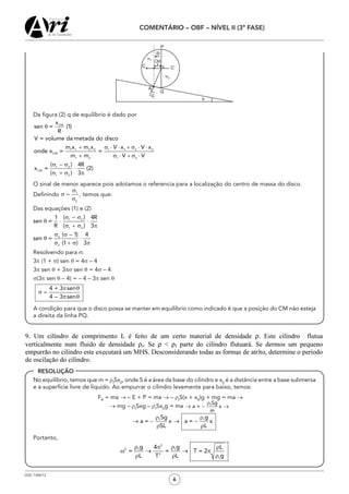 OSG 7348/12
COMENTÁRIO – OBF – NÍVEL II (3ª FASE)
6
	 Da figura (2) q de equilíbrio é dado por
	 O sinal de menor aparece pois adotamos o referencia para a localização do centro de massa do disco.
	 Definindo , temos que:
	 Das equações (1) e (2)
	 Resolvendo para σ:
	3π (1 + σ) sen q = 4σ – 4
	3π sen q + 3πs sen q = 4σ – 4
	 σ(3π sen q – 4) = – 4 – 3π sen q
	 A condição para que o disco possa se manter em equilíbrio como indicado é que a posição do CM não esteja
a direita da linha PQ.
	 No equilíbrio, temos que m = ρf
Sx0
, onde S é a área da base do cilindro e x0
é a distância entre a base submersa
e a superfície livre de líquido. Ao empurrar o cilindro levemente para baixo, temos:
FR
= ma → – E + P = ma → – ρf
S(x + x0
)g + mg = ma →
→ mg – ρf
Sxg – ρf
Sx0
g = ma
	Portanto,
ρ ρπ ρ
ω → → π
ρ ρ ρ
2
2 f f
2
f
g g4 L
= = T = 2
L T L g
RESOLUÇÃO
 