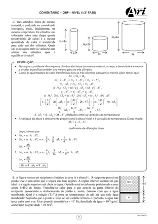 7
COMENTÁRIO – OBF – NÍVEL II (3ª FASE)
OSG 7348/12
RESOLUÇÃO
•	 Note que o problema afirma que os cilindros são feitos do mesmo material, ou seja, a densidade é a mesma
e o calor específico também é o mesmo para os três cilindros.
•	 Como as quantidades de calor transferidas para os três cilindros possuem o mesmo valor, temos que:
Q1
= Q2
= Q3
m1
. c . DT1
= m2
. c . DT2
= m3
. c . DT3
m1
. DT1
= m2
. DT2
= m3
. DT3
(d . V1
) . DT1
= (d . V2
) . DT2
= (d . V3
) . DT3
V1
. DT1
= V2
. DT2
= V2
. DT2
(π . R1
2
. 3h) . DT1
= (π . R2
2
. 2h) . DT2
= (π . R3
2
. 4h) . DT3
3 . DT1
= 8 . DT2
= 36 . DT3
(Relações entre as variações de temperatura)
•	 A variação da altura é diretamente proporcional à altura inicial e à variação de temperatura. Desse modo:
Dh = a . hi
. DT
	 	 	 	 	                                       ↓
							coeficiente de dilatação linear
	 Logo, temos que:
•	 ∆h1
= α . h1
. ∆T1
•	
•	
 