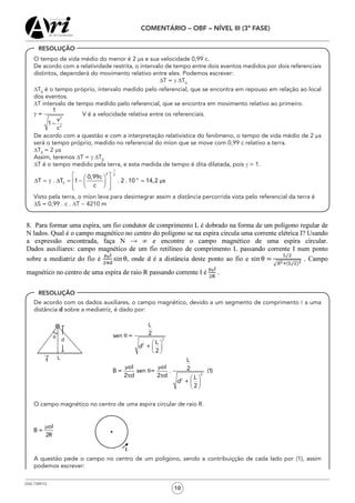 OSG 7349/12
COMENTÁRIO – OBF – NÍVEL III (3ª FASE)
10
	 O tempo de vida médio do menor é 2 ms e sua velocidade 0,99 c.
	 De acordo com a relatividade restrita, o intervalo de tempo entre dois eventos medidos por dois referenciais
distintos, dependerá do movimento relativo entre eles. Podemos escrever:
DT = g DT0
	 DT0
é o tempo próprio, intervalo medido pelo referencial, que se encontra em repouso em relação ao local
dos eventos.
	 DT intervalo de tempo medido pelo referencial, que se encontra em movimento relativo ao primeiro.
	 2
2
1
=
v
1 –
c
g            V é a velocidade relativa entre os referenciais.
	 De acordo com a questão e com a interpretação relativística do fenômeno, o tempo de vida médio de 2 µs
será o tempo próprio, medido no referencial do míon que se move com 0,99 c relativo a terra.
	 DT0
= 2 µs
	 Assim, teremos ∆T = g ∆T0
	 ∆T é o tempo medido pela terra, e esta medida de tempo é dita dilatada, pois g > 1.
1
2 2
6
0
0,99c
T . T 1 . 2 . 10 14,2 s
c
−
−
  
∆ = g ∆ = − m  
   

	 Visto pela terra, o míon leva para desintegrar assim a distância percorrida vista pelo referencial da terra é
	 ∆S = 0,99 . c . ∆T  4210 m
	 De acordo com os dados auxiliares, o campo magnético, devido a um segmento de comprimento  a uma
distância d sobre a mediatriz, é dado por:
				
2
2
2
2
L
2sen =
L
d +
2
L
oI oI 2B = sen = . (1)
2 d 2 d L
d +
2
q
æ ö
ç ÷
è ø
m m
q
p p æ ö
ç ÷
è ø
	 O campo magnético no centro de uma espira circular de raio R.
oI
B =
2R
m
	 A questão pede o campo no centro de um polígono, sendo a contribuiçção de cada lado por (1), assim
podemos escrever:
RESOLUÇÃO
RESOLUÇÃO
 