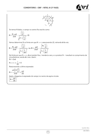 11
COMENTÁRIO – OBF – NÍVEL III (3ª FASE)
OSG 7349/12
	 Se temos N lados, o campo no centro fica escrito como:
2
2
L
N . oI 2
B = . (2)
2 d L
d +
2
æ ö
ç ÷m è ø
p æ ö
ç ÷
è ø
	 Vamos determinar B no limite em que N → ∞ reescrevendo (2), retirando d da raiz.
2 22 2
L L
N .
N . oI oI2 2
B = . ou B = .
2 d 2 dL L
1+ 1+
2d 2d
   
   m m   
π π   
   
   
	 No limite em que N → ∞, d se mantém fixo,  tenderá a zero, e o produto N .  resultará no comprimento da
circunferência, sendo d o raio. Assim:
N = 2 d
N = 0
2d
p
® ¥ Þ
l
l
	 Reescrevendo a última expressão:
2
d
oI 2
oI2
B = =
2 d 2d
æ ö
m pç ÷ mè ø
p
	 Assim, chegamos à expressão do campo no centro da espira circular.
oI
B =
2d
m
Cynara/Rev.: Milena
 