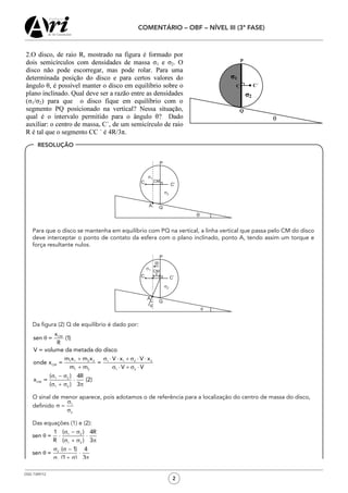 OSG 7349/12
COMENTÁRIO – OBF – NÍVEL III (3ª FASE)
2
	 Para que o disco se mantenha em equilíbrio com PQ na vertical, a linha vertical que passa pelo CM do disco
deve interceptar o ponto de contato da esfera com o plano inclinado, ponto A, tendo assim um torque e
força resultante nulos.
	 Da figura (2) Q de equilíbrio é dado por:
	 O sinal de menor aparece, pois adotamos o de referência para a localização do centro de massa do disco,
	 definido
	 Das equações (1) e (2):
RESOLUÇÃO
 