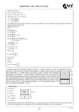 3
COMENTÁRIO – OBF – NÍVEL III (3ª FASE)
OSG 7349/12
	 Resolvendo para σ:
	3π (1 + σ) sen q = 4σ – 4
	3π sen q + 3πs sen q = 4σ – 4
	 σ(3π sen q – 4) = – 4 – 3π sen q
	 A condição para que o disco possa se manter em equilíbrio, como indicado, é que a posição do CM não
esteja à direita da linha PQ.
	 Assim devemos ter:
1
4 + 3 sen
1
4 – 3 sen
4 + 3 sen
– 1 0
4 – 3 sen
4 + 3 sen – 4 + 3 sen
0
4 – 3 sen
6 sen
0
4 – 3 sen
σ ≥
π q
≥
π q
π q
≥
π q
π q π q
≥
π q
π q
≥
π q
	 4 – 3π sen θ > 0
	 – 3π sen θ > – 4
	6π sen θ ≥ 0
	 sen θ ≥ 0
	 θ ≥ 0°
	 Por fim:
	 A = 0,01 m2	
	 H = 2,5 m
	 h = 0,5 m
	 Patm
= 105
pa
	 d = 103
kg/m3
	 g = 10 m/s2
	 Considerando que durante a subida da água o processo seja lento o suficiente para que tenhamos a todo
momento um equilíbrio entre a pressão do ar e a pressão do líquido junto com a atmosfera.
RESOLUÇÃO
 