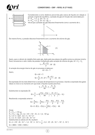 OSG 7349/12
COMENTÁRIO – OBF – NÍVEL III (3ª FASE)
4
	 Considerando x como distância percorrida pela coluna de líquido em relação à
posição original de equilíbrio, a pressão do gás em função de x será dada por:
	 P = Patm
+ d . g . [(H – h) – x]
	 P = Patm
+ d . g . (H – h) – dg . x
	 Vê-se que a pressão do gás descreve linearmente como o aumento de x.
	 			
	 Da mesma forma, a pressão descreve linearmente com o aumento de volume do gás.
	 Assim, para o cálculo do trabalho feito pelo gás, dado pela área abaixo do gráfico entre os volumes inicial e
fiscal, tomaremos o valor médio da pressão multiplicado pela variação do volume do gás, ∆V = Vƒ
– V0
.
	 A variação da energia interna do gás no processo é dada por:
∆V = Q – T
	 Assim,
	 Da expressão (3) nós resta determinar a variação de temperatura no processo. Usando a expressão dos gases
ideais no início e no momento em que todo o líquido é posto para fora:
	 Substituindo na expressão (3):
	 Resolvendo a expressão anterior:
	 Onde:
	 Pƒ
= Patm
= 105
pa
	 P0
= Patm
+ dg . (H – h) = 105
+ 103
. 10 . 2 = 1,2 . 105
pa
	V0
= A . h = 0,01 . 0,5 = 5 . 10– 3
m2
	Vƒ
= A . H = 0,01 . 2,5 = 25 . 10– 3­
m2
	 Substituindo os valores em (4), resultam:
	 Q = 2 . (105
. 25 . 10– 3
– 1,2 . 105
. 5 . 10– 3
) + . (1,2 . 105
. 25 . 10– 3
– 105
. 5 . 10– 3
)
	 Q = 3800 + 1250 = 5050 J
 