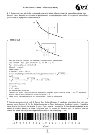 5
COMENTÁRIO – OBF – NÍVEL III (3ª FASE)
OSG 7349/12
	 Para que o raio de luz possa sair pela face B, mesmo rasante, devemos ter:
	 (1) n . sen (90° – θ1
) ≤ 1, pois teremos 1 = nar
. sen 90° → nar
= 1
	 Para a face A, aplicando a lei de Snell,
	 (2) sen θ = n . sen θ,
	 da expressão (1)
	 n . sen (90° – θ1
) = n . cos θ, ≤ 1
	 mas de relação trigonométrica fundamental, podemos escrever
	 de (2)
	 Desenvolvendo, temos:
	 n2
– sen2
θ ≤ 1
	 n2
≤ 1 + sen2
θ
	 n é sempre maior ou igual a 1.
	 Deremos ter, então, como condição de emergência pela face B para qualquer θ que , pois sen2
θ
assume máximo e mínimo valores, respectivamente 1 e 0.
	 Desse modo, não há material na lista que satisfaça a condição encontrada.
RESOLUÇÃO
 