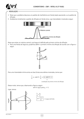 OSG 7349/12
COMENTÁRIO – OBF – NÍVEL III (3ª FASE)
6
•	 Note que o problema descreve um padrão de interferência em fenda dupla associando a um padrão de
difração.
•	 Analisemos inicialmente o padrão de difração em fenda única, cuja intensidade é mostrada a seguir.
	 Note que existe um máximo central, cuja largura é definida pelo primeiro mínimo de difração.
•	 Para uma fenda de largura a, podemos definir o primeiro mínimo de difração de acordo com a figura a
seguir.
	 Para uma intensidade mínima entre as duas fontes secundárias mostradas, temos que:
									 ↓
	 	 	 	 	 	 	 	 Localização do primeiro mínimo de difração
	 Desse modo, temos que, observando a figura a seguir:
sen θ ≅ tg q, pois y1
<< L
	 Logo, temos:
						
						 	 → Largura da fenda
RESOLUÇÃO
 