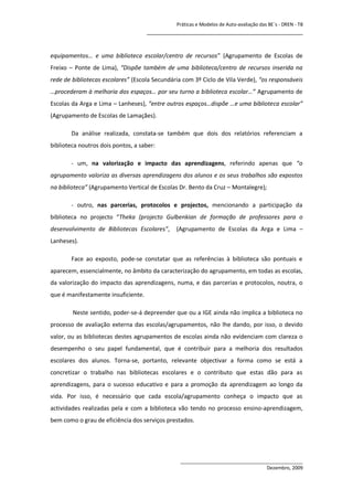 Práticas e Modelos de Auto-avaliação das BE`s - DREN - T8
                                     ________________________________________________


equipamentos… e uma biblioteca escolar/centro de recursos” (Agrupamento de Escolas de
Freixo – Ponte de Lima), “Dispõe também de uma biblioteca/centro de recursos inserida na
rede de bibliotecas escolares” (Escola Secundária com 3º Ciclo de Vila Verde), “os responsáveis
…procederam à melhoria dos espaços… por seu turno a biblioteca escolar…” Agrupamento de
Escolas da Arga e Lima – Lanheses), “entre outros espaços…dispõe …e uma biblioteca escolar”
(Agrupamento de Escolas de Lamaçães).

        Da análise realizada, constata-se também que dois dos relatórios referenciam a
biblioteca noutros dois pontos, a saber:

        - um, na valorização e impacto das aprendizagens, referindo apenas que “o
agrupamento valoriza as diversas aprendizagens dos alunos e os seus trabalhos são expostos
na biblioteca” (Agrupamento Vertical de Escolas Dr. Bento da Cruz – Montalegre);

        - outro, nas parcerias, protocolos e projectos, mencionando a participação da
biblioteca no projecto “Theka (projecto Gulbenkian de formação de professores para o
desenvolvimento de Bibliotecas Escolares”,     (Agrupamento de Escolas da Arga e Lima –
Lanheses).

        Face ao exposto, pode-se constatar que as referências à biblioteca são pontuais e
aparecem, essencialmente, no âmbito da caracterização do agrupamento, em todas as escolas,
da valorização do impacto das aprendizagens, numa, e das parcerias e protocolos, noutra, o
que é manifestamente insuficiente.

        Neste sentido, poder-se-á depreender que ou a IGE ainda não implica a biblioteca no
processo de avaliação externa das escolas/agrupamentos, não lhe dando, por isso, o devido
valor, ou as bibliotecas destes agrupamentos de escolas ainda não evidenciam com clareza o
desempenho o seu papel fundamental, que é contribuir para a melhoria dos resultados
escolares dos alunos. Torna-se, portanto, relevante objectivar a forma como se está a
concretizar o trabalho nas bibliotecas escolares e o contributo que estas dão para as
aprendizagens, para o sucesso educativo e para a promoção da aprendizagem ao longo da
vida. Por isso, é necessário que cada escola/agrupamento conheça o impacto que as
actividades realizadas pela e com a biblioteca vão tendo no processo ensino-aprendizagem,
bem como o grau de eficiência dos serviços prestados.




                                                ______________________________________________
                                                                                 Dezembro, 2009
 