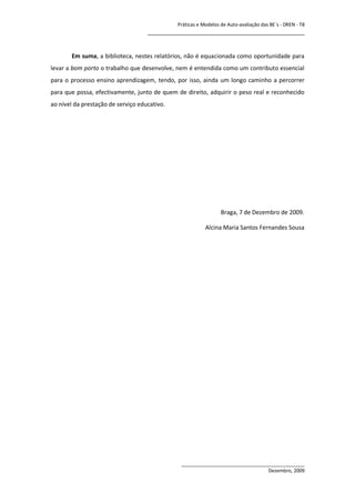 Práticas e Modelos de Auto-avaliação das BE`s - DREN - T8
                                    ________________________________________________


       Em suma, a biblioteca, nestes relatórios, não é equacionada como oportunidade para
levar a bom porto o trabalho que desenvolve, nem é entendida como um contributo essencial
para o processo ensino aprendizagem, tendo, por isso, ainda um longo caminho a percorrer
para que possa, efectivamente, junto de quem de direito, adquirir o peso real e reconhecido
ao nível da prestação de serviço educativo.




                                                                 Braga, 7 de Dezembro de 2009.

                                                          Alcina Maria Santos Fernandes Sousa




                                               ______________________________________________
                                                                                Dezembro, 2009
 