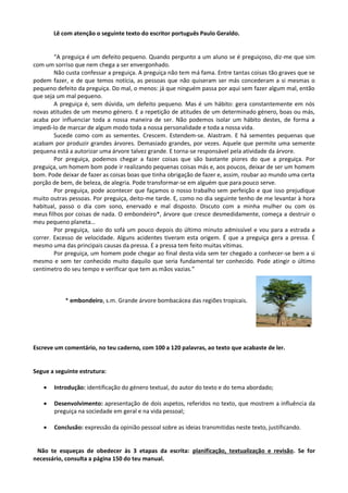 Lê com atenção o seguinte texto do escritor português Paulo Geraldo.
“A preguiça é um defeito pequeno. Quando pergunto a um aluno se é preguiçoso, diz-me que sim
com um sorriso que nem chega a ser envergonhado.
Não custa confessar a preguiça. A preguiça não tem má fama. Entre tantas coisas tão graves que se
podem fazer, e de que temos notícia, as pessoas que não quiseram ser más concederam a si mesmas o
pequeno defeito da preguiça. Do mal, o menos: já que ninguém passa por aqui sem fazer algum mal, então
que seja um mal pequeno.
A preguiça é, sem dúvida, um defeito pequeno. Mas é um hábito: gera constantemente em nós
novas atitudes de um mesmo género. E a repetição de atitudes de um determinado género, boas ou más,
acaba por influenciar toda a nossa maneira de ser. Não podemos isolar um hábito destes, de forma a
impedi-lo de marcar de algum modo toda a nossa personalidade e toda a nossa vida.
Sucede como com as sementes. Crescem. Estendem-se. Alastram. E há sementes pequenas que
acabam por produzir grandes árvores. Demasiado grandes, por vezes. Aquele que permite uma semente
pequena está a autorizar uma árvore talvez grande. E torna-se responsável pela atividade da árvore.
Por preguiça, podemos chegar a fazer coisas que são bastante piores do que a preguiça. Por
preguiça, um homem bom pode ir realizando pequenas coisas más e, aos poucos, deixar de ser um homem
bom. Pode deixar de fazer as coisas boas que tinha obrigação de fazer e, assim, roubar ao mundo uma certa
porção de bem, de beleza, de alegria. Pode transformar-se em alguém que para pouco serve.
Por preguiça, pode acontecer que façamos o nosso trabalho sem perfeição e que isso prejudique
muito outras pessoas. Por preguiça, deito-me tarde. E, como no dia seguinte tenho de me levantar à hora
habitual, passo o dia com sono, enervado e mal disposto. Discuto com a minha mulher ou com os
meus filhos por coisas de nada. O embondeiro*, árvore que cresce desmedidamente, começa a destruir o
meu pequeno planeta…
Por preguiça, saio do sofá um pouco depois do último minuto admissível e vou para a estrada a
correr. Excesso de velocidade. Alguns acidentes tiveram esta origem. É que a preguiça gera a pressa. É
mesmo uma das principais causas da pressa. E a pressa tem feito muitas vítimas.
Por preguiça, um homem pode chegar ao final desta vida sem ter chegado a conhecer-se bem a si
mesmo e sem ter conhecido muito daquilo que seria fundamental ter conhecido. Pode atingir o último
centímetro do seu tempo e verificar que tem as mãos vazias.”
* embondeiro, s.m. Grande árvore bombacácea das regiões tropicais.
Escreve um comentário, no teu caderno, com 100 a 120 palavras, ao texto que acabaste de ler.
Segue a seguinte estrutura:
 Introdução: identificação do género textual, do autor do texto e do tema abordado;
 Desenvolvimento: apresentação de dois aspetos, referidos no texto, que mostrem a influência da
preguiça na sociedade em geral e na vida pessoal;
 Conclusão: expressão da opinião pessoal sobre as ideias transmitidas neste texto, justificando.
Não te esqueças de obedecer às 3 etapas da escrita: planificação, textualização e revisão. Se for
necessário, consulta a página 150 do teu manual.
 