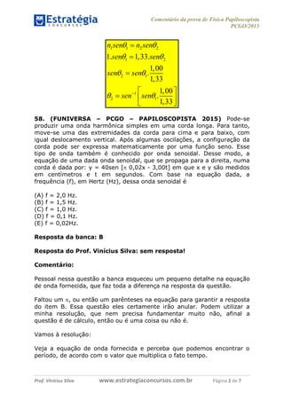 Comentário da prova de Física Papiloscopista
PCGO/2015
Prof. Vinícius Silva – Aula 03
Prof. Vinícius Silva www.estrategiaconcursos.com.br Página 2 de 7
1 1 2 2
1 2
2 1
1
2 1
1. 1,33.
1,00
.
1,33
1,00
.
1,33
n sen n sen
sen sen
sen sen
sen sen
 
 
 
 



 
  
 
58. (FUNIVERSA – PCGO – PAPILOSCOPISTA 2015) Pode-se
produzir uma onda harmônica simples em uma corda longa. Para tanto,
move-se uma das extremidades da corda para cima e para baixo, com
igual deslocamento vertical. Após algumas oscilações, a configuração da
corda pode ser expressa matematicamente por uma função seno. Esse
tipo de onda também é conhecido por onda senoidal. Desse modo, a
equação de uma dada onda senoidal, que se propaga para a direita, numa
corda é dada por: y = 40sen [ 0,02x - 3,00t] em que x e y são medidos
em centímetros e t em segundos. Com base na equação dada, a
frequência (f), em Hertz (Hz), dessa onda senoidal é
(A) f = 2,0 Hz.
(B) f = 1,5 Hz.
(C) f = 1,0 Hz.
(D) f = 0,1 Hz.
(E) f = 0,02Hz.
Resposta da banca: B
Resposta do Prof. Vinícius Silva: sem resposta!
Comentário:
Pessoal nessa questão a banca esqueceu um pequeno detalhe na equação
de onda fornecida, que faz toda a diferença na resposta da questão.
Faltou um , ou então um parênteses na equação para garantir a resposta
do item B. Essa questão eles certamente irão anular. Podem utilizar a
minha resolução, que nem precisa fundamentar muito não, afinal a
questão é de cálculo, então ou é uma coisa ou não é.
Vamos à resolução:
Veja a equação de onda fornecida e perceba que podemos encontrar o
período, de acordo com o valor que multiplica o fato tempo.
 