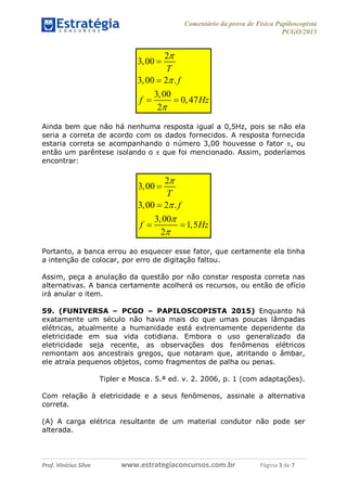 Comentário da prova de Física Papiloscopista
PCGO/2015
Prof. Vinícius Silva – Aula 03
Prof. Vinícius Silva www.estrategiaconcursos.com.br Página 3 de 7
2
3,00
3,00 2 .
3,00
0,47
2
T
f
f Hz





 
Ainda bem que não há nenhuma resposta igual a 0,5Hz, pois se não ela
seria a correta de acordo com os dados fornecidos. A resposta fornecida
estaria correta se acompanhando o número 3,00 houvesse o fator , ou
então um parêntese isolando o  que foi mencionado. Assim, poderíamos
encontrar:
2
3,00
3,00 2 .
3,00
1,5
2
T
f
f Hz






 
Portanto, a banca errou ao esquecer esse fator, que certamente ela tinha
a intenção de colocar, por erro de digitação faltou.
Assim, peça a anulação da questão por não constar resposta correta nas
alternativas. A banca certamente acolherá os recursos, ou então de ofício
irá anular o item.
59. (FUNIVERSA – PCGO – PAPILOSCOPISTA 2015) Enquanto há
exatamente um século não havia mais do que umas poucas lâmpadas
elétricas, atualmente a humanidade está extremamente dependente da
eletricidade em sua vida cotidiana. Embora o uso generalizado da
eletricidade seja recente, as observações dos fenômenos elétricos
remontam aos ancestrais gregos, que notaram que, atritando o âmbar,
ele atraía pequenos objetos, como fragmentos de palha ou penas.
Tipler e Mosca. 5.ª ed. v. 2. 2006, p. 1 (com adaptações).
Com relação à eletricidade e a seus fenômenos, assinale a alternativa
correta.
(A) A carga elétrica resultante de um material condutor não pode ser
alterada.
 