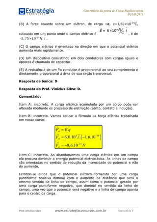 Comentário da prova de Física Papiloscopista
PCGO/2015
Prof. Vinícius Silva – Aula 03
Prof. Vinícius Silva www.estrategiaconcursos.com.br Página 4 de 7
(B) A força atuante sobre um elétron, de carga –e, e=1,60×10-19
C,
colocado em um ponto onde o campo elétrico é , é de
(C) O campo elétrico é orientado na direção em que o potencial elétrico
aumenta mais rapidamente.
(D) Um dispositivo consistindo em dois condutores com cargas iguais e
opostas é chamado de capacitor.
(E) A resistência de um fio condutor é proporcional ao seu comprimento e
diretamente proporcional à área de sua seção transversal.
Resposta da banca: D
Resposta do Prof. Vinícius Silva: D.
Comentário:
Item A: incorreto. A carga elétrica acumulada por um corpo pode ser
alterada mediante os processo de eletriação (atrito, contato e indução).
Item B: incorreto. Vamos aplicar a fórmula da força elétrica trabalhada
em nosso curso:
 4 19
15
.
6,0.10 . . 1,6.10
9,6.10
el
el
el
F E q
F i
F N



 
 
Item C: incorreto. Ao abandonarmos uma carga elétrica em um campo
ela procura diminuir a energia potencial eletrostática. As linhas de campo
são orientadas no sentido da redução da intensidade do potencial e não
do aumento.
Lembre-se ainda que o potencial elétrico fornecido por uma carga
puntiforme positiva diminui com o aumento da distância que será o
emsmo sentido da linha de campo, assim como o potencial gerado por
uma carga puntiforme negativa, que diminui no sentido da linha de
campo, uma vez que o potencial será negativo e a linha de campo aponta
para o centro da carga.
 