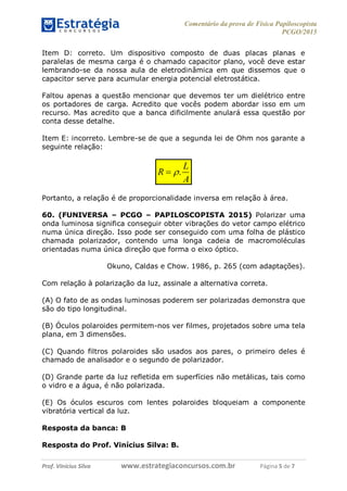 Comentário da prova de Física Papiloscopista
PCGO/2015
Prof. Vinícius Silva – Aula 03
Prof. Vinícius Silva www.estrategiaconcursos.com.br Página 5 de 7
Item D: correto. Um dispositivo composto de duas placas planas e
paralelas de mesma carga é o chamado capacitor plano, você deve estar
lembrando-se da nossa aula de eletrodinâmica em que dissemos que o
capacitor serve para acumular energia potencial eletrostática.
Faltou apenas a questão mencionar que devemos ter um dielétrico entre
os portadores de carga. Acredito que vocês podem abordar isso em um
recurso. Mas acredito que a banca dificilmente anulará essa questão por
conta desse detalhe.
Item E: incorreto. Lembre-se de que a segunda lei de Ohm nos garante a
seguinte relação:
.
L
R
A

Portanto, a relação é de proporcionalidade inversa em relação à área.
60. (FUNIVERSA – PCGO – PAPILOSCOPISTA 2015) Polarizar uma
onda luminosa significa conseguir obter vibrações do vetor campo elétrico
numa única direção. Isso pode ser conseguido com uma folha de plástico
chamada polarizador, contendo uma longa cadeia de macromoléculas
orientadas numa única direção que forma o eixo óptico.
Okuno, Caldas e Chow. 1986, p. 265 (com adaptações).
Com relação à polarização da luz, assinale a alternativa correta.
(A) O fato de as ondas luminosas poderem ser polarizadas demonstra que
são do tipo longitudinal.
(B) Óculos polaroides permitem-nos ver filmes, projetados sobre uma tela
plana, em 3 dimensões.
(C) Quando filtros polaroides são usados aos pares, o primeiro deles é
chamado de analisador e o segundo de polarizador.
(D) Grande parte da luz refletida em superfícies não metálicas, tais como
o vidro e a água, é não polarizada.
(E) Os óculos escuros com lentes polaroides bloqueiam a componente
vibratória vertical da luz.
Resposta da banca: B
Resposta do Prof. Vinícius Silva: B.
 