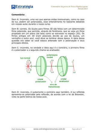 Comentário da prova de Física Papiloscopista
PCGO/2015
Prof. Vinícius Silva – Aula 03
Prof. Vinícius Silva www.estrategiaconcursos.com.br Página 6 de 7
Comentário:
Item A: Incorreto, uma vez que apenas ondas transversais, como no caso
da luz, podem ser polarizadas, esse entendimento foi bastante debatido
em nossas aulas durante o nosso curso.
Item B: correto. Os óculos para filmes 3D são feitos com um determinado
filme polaroide, que permite, através do fenômeno, que se veja um filme
projetado em um plano (da tela) como se estivesse no espaço (3D). Os
filmes antigos em 3D eram possíveis devido ao uso de óculos, um
vermelho e outro azul, você deve se lembrar dessa época. A ideia dessa
questão era saber se você estava antenado com a polarização e seus
principais efeitos.
Item C: incorreto, na verdade a ideia aqui é o contrário, o primeiro filme
é o polarizador e o segundo chama-se analisador.
Item D: incorreto, é justamente o contrário aqui também. A luz refletida
apresenta-se polarizada pela reflexão, de acordo com a lei de Brewster,
vista na parte teórica da nossa aula.
 