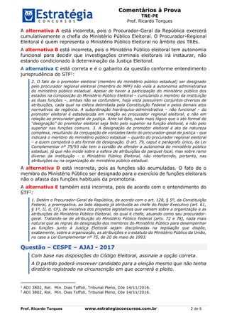 Comentários à Prova
TRE-PE
Prof. Ricardo Torques
Prof. Ricardo Torques www.estrategiaconcursos.com.br 2 de 6
A alternativa A está incorreta, pois o Procurador-Geral da República exercerá
cumulativamente a chefia do Ministério Público Eleitoral. O Procurador-Regional
Eleitoral é quem representa o Ministério Público Eleitoral no âmbito dos TREs.
A alternativa B está incorreta, pois o Ministério Público eleitoral tem autonomia
funcional para decidir que investigações criminais eleitorais irá instaurar, não
estando condicionado à determinação da Justiça Eleitoral.
A alternativa C está correta e é o gabarito da questão conforme entendimento
jurisprudência do STF1:
2. O fato de o promotor eleitoral (membro do ministério público estadual) ser designado
pelo procurador regional eleitoral (membro do MPF) não viola a autonomia administrativa
do ministério público estadual. Apesar de haver a participação do ministério público dos
estados na composição do Ministério Público Eleitoral – cumulando o membro da instituição
as duas funções –, ambas não se confundem, haja vista possuírem conjuntos diversos de
atribuições, cada qual na esfera delimitada pela Constituição Federal e pelos demais atos
normativos de regência. A subordinação hierárquico-administrativa – não funcional – do
promotor eleitoral é estabelecida em relação ao procurador regional eleitoral, e não em
relação ao procurador-geral de justiça. Ante tal fato, nada mais lógico que o ato formal de
“designação” do promotor eleitoral seja feito pelo superior na função eleitoral, e não pelo
superior nas funções comuns. 3. A designação do promotor eleitoral é ato de natureza
complexa, resultando da conjugação de vontades tanto do procurador-geral de justiça - que
indicará o membro do ministério público estadual – quanto do procurador regional eleitoral
– a quem competirá o ato formal de designação. O art. 79, caput e parágrafo único, da Lei
Complementar nº 75/93 não tem o condão de ofender a autonomia do ministério público
estadual, já que não incide sobre a esfera de atribuições do parquet local, mas sobre ramo
diverso da instituição – o Ministério Público Eleitoral, não interferindo, portanto, nas
atribuições ou na organização do ministério público estadual.
A alternativa D está incorreta, pois as funções são acumuladas. O fato de o
membro do Ministério Público ser designado para o exercício de funções eleitorais
não o afasta das funções habituais da promotoria.
A alternativa E também está incorreta, pois de acordo com o entendimento do
STF2:
1. Detém o Procurador-Geral da República, de acordo com o art. 128, § 5º, da Constituição
Federal, a prerrogativa, ao lado daquela já atribuída ao chefe do Poder Executivo (art. 61,
§ 1º, II, d, CF), de iniciativa dos projetos legislativos que versem sobre a organização e as
atribuições do Ministério Público Eleitoral, do qual é chefe, atuando como seu procurador-
geral. Tratando-se de atribuição do Ministério Público Federal (arts. 72 e 78), nada mais
natural que as regras de designação dos membros do Ministério Público para desempenhar
as funções junto à Justiça Eleitoral sejam disciplinadas na legislação que dispõe,
exatamente, sobre a organização, as atribuições e o estatuto do Ministério Público da União,
no caso a Lei Complementar nº 75, de 20 de maio de 1993.
Questão – CESPE – AJAJ - 2017
Com base nas disposições do Código Eleitoral, assinale a opção correta.
A O partido poderá inscrever candidato para a eleição mesmo que não tenha
diretório registrado na circunscrição em que ocorrerá o pleito.
1
ADI 3802, Rel. Min. Dias Toffoli, Tribunal Pleno, DJe 14/11/2016.
2
ADI 3802, Rel. Min. Dias Toffoli, Tribunal Pleno, DJe 14/11/2016.
 