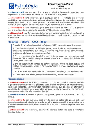 Comentários à Prova
TRE-PE
Prof. Ricardo Torques
Prof. Ricardo Torques www.estrategiaconcursos.com.br 4 de 6
A alternativa B, por sua vez, é a correta e gabarito da questão, uma vez que
representa a literalidade do caput art. 22-A da Lei 9.096/1995.
A alternativa C está incorreta, pois qualquer sanção à violação dos deveres
partidários somente poderá ser aplicada administrativamente pelo próprio partido
ou por intermédio de processo judicial, que tramitará pela Justiça Eleitoral, não
havendo prerrogativa de ser imposta sanção pelo Ministério Público.
A alternativa D está incorreta, pois para ter acesso ao rádio e TV o partido
deverá registrado regulamente perante o TSE, não perante o TRE.
A alternativa E, por fim, peca ao informar que o registro será perante o Registro
Civil das Pessoas Jurídicas da Capital Federal, como prevê o art. 8º, caput, da Lei
9.096/1995.
Questão – CESPE – AJAJ - 2017
Em relação ao Ministério Público Eleitoral (MPE), assinale a opção correta.
A Em caso de suspeita de infração penal, se o órgão do Ministério Público,
em vez de apresentar a denúncia, requerer o arquivamento da comunicação,
o juiz será obrigado a atender ao pedido.
B O procurador-geral da República exercerá as funções de procurador-geral
junto ao TSE e poderá designar outros membros do Ministério Público da
União para auxiliá-lo.
C Em se tratando de crimes na esfera eleitoral, prevê-se ação pública ou
pública condicionada, sendo o Ministério Público o titular exclusivo da ação
criminal.
D A carreira autônoma do MPE foi criada pela Constituição Federal de 1988.
E O MPE atua nas áreas penal e administrativa, mas não na cível.
Comentários
A alternativa A está incorreta, pois o art. 357, do CE, prevê a possibilidade de
o juiz eleitoral encaminhar o processo para análise do pedido de arquivamento,
caso não concorde, ao Procurador-Regional Eleitoral que poderá: a) oferecer a
denúncia; b) designar outro promotor para apresentar a denúncia; ou c) insistir
no arquivamento, decisão que vincula o juiz.
A alternativa B é a correta e gabarito da questão, pois de acordo com o art. 18,
do CE.
A alternativa C, por sua vez, está errada pois as ações são penais públicas
incondicionadas, admitindo-se a ação penal privada subsidiária da pública com
fundamento constitucional, no caso de inércia do MPE. Não ação penal eleitoral
privada.
A alternativa D está incorreta, pois não há carreira autônoma para o Ministério
Público Eleitoral.
 