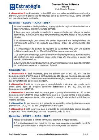 Comentários à Prova
TRE-PE
Prof. Ricardo Torques
Prof. Ricardo Torques www.estrategiaconcursos.com.br 5 de 6
A alternativa E está incorreta, pois o MPE atua em todas as atividades da Justiça
Eleitoral, tanto em processos de natureza penal ou administrativa, como também
em questões cíveis eleitorais.
Questão – CESPE – AJAJ - 2017
No que se refere a inelegibilidade, impugnação de registro de candidatura e
abuso de poder, assinale a opção correta.
A Para que seja julgada procedente a representação por abuso de poder
econômico, o ato abusivo deve ter potencialidade para alterar o resultado da
eleição.
B A representação por abuso de poder importará na inelegibilidade do
representado apenas se julgada procedente antes da proclamação dos
eleitos.
C A impugnação do pedido de registro de candidato feita por um partido
político impede a ação do Ministério Público no mesmo sentido.
D Os demitidos do serviço público em decorrência de processo administrativo
são inelegíveis para qualquer cargo pelo prazo de oito anos, a contar da
decisão válida e eficaz.
E A arguição de inelegibilidade deve ser apresentada ao TSE quando se tratar
de candidato a senador e deputado federal.
Comentários
A alternativa A está incorreta, pois de acordo com o art. 22, XVI, da Lei
Complementar 64/1990, para a configuração do ato abusivo não será considerada
a potencialidade de o fato alterar o resultado da eleição, mas apenas a gravidade
das circunstâncias que o caracterizam.
A alternativa B está incorreta, pois a inelegibilidade poderá ser decretada tanto
antes como após as eleições conforme estabelece o art. 22, XIV, da Lei
Complementar 64/1990.
A alternativa C também está incorreta, pois o parágrafo único do art. 22 da Lei
Complementar 64/1990 prevê justamente que a o recurso contra a diplomação,
interposto pelo representante, não impede a atuação do Ministério Público no
mesmo sentido.
A alternativa D, por sua vez, é o gabarito da questão, pois é justamente o que
prevê o art. 1º, I, “o”, da Lei Complementar 64/1990.
A alternativa E está incorreta, pois a arguição de inelegibilidade contra senador
e deputado ficará ao encargo do TRE respectivo, não do TSE.
Questão – CESPE – AJAJ - 2017
Acerca de eleições e temas correlatos, assinale a opção correta.
A É proibido aos agentes públicos nomear para cargos em comissão nos três
meses que antecedem a eleição até a data da posse dos eleitos.
 
