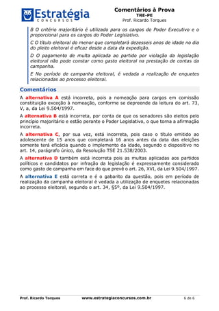 Comentários à Prova
TRE-PE
Prof. Ricardo Torques
Prof. Ricardo Torques www.estrategiaconcursos.com.br 6 de 6
B O critério majoritário é utilizado para os cargos do Poder Executivo e o
proporcional para os cargos do Poder Legislativo.
C O título eleitoral do menor que completará dezesseis anos de idade no dia
do pleito eleitoral é eficaz desde a data da expedição.
D O pagamento de multa aplicada ao partido por violação da legislação
eleitoral não pode constar como gasto eleitoral na prestação de contas da
campanha.
E No período de campanha eleitoral, é vedada a realização de enquetes
relacionadas ao processo eleitoral.
Comentários
A alternativa A está incorreta, pois a nomeação para cargos em comissão
constituição exceção à nomeação, conforme se depreende da leitura do art. 73,
V, a, da Lei 9.504/1997.
A alternativa B está incorreta, por conta de que os senadores são eleitos pelo
princípio majoritário e estão perante o Poder Legislativo, o que torna a afirmação
incorreta.
A alternativa C, por sua vez, está incorreta, pois caso o título emitido ao
adolescente de 15 anos que completará 16 anos antes da data das eleições
somente terá eficácia quando o implemento da idade, segundo o dispositivo no
art. 14, parágrafo único, da Resolução TSE 21.538/2003.
A alternativa D também está incorreta pois as multas aplicadas aos partidos
políticos e candidatos por infração da legislação é expressamente considerado
como gasto de campanha em face do que prevê o art. 26, XVI, da Lei 9.504/1997.
A alternativa E está correta e é o gabarito da questão, pois em período de
realização da campanha eleitoral é vedada a utilização de enquetes relacionadas
ao processo eleitoral, segundo o art. 34, §5º, da Lei 9.504/1997.
 