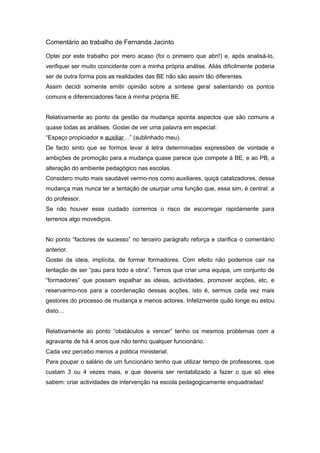 Comentário ao trabalho de Fernanda Jacinto

Optei por este trabalho por mero acaso (foi o primeiro que abri!) e, após analisá-lo,
verifiquei ser muito coincidente com a minha própria análise. Aliás dificilmente poderia
ser de outra forma pois as realidades das BE não são assim tão diferentes.
Assim decidi somente emitir opinião sobre a síntese geral salientando os pontos
comuns e diferenciadores face à minha própria BE.


Relativamente ao ponto da gestão da mudança aponta aspectos que são comuns a
quase todas as análises. Gostei de ver uma palavra em especial:
“Espaço propiciador e auxiliar…” (sublinhado meu).
De facto sinto que se formos levar à letra determinadas expressões de vontade e
ambições de promoção para a mudança quase parece que compete à BE, e ao PB, a
alteração do ambiente pedagógico nas escolas.
Considero muito mais saudável vermo-nos como auxiliares, quiçá catalizadores, dessa
mudança mas nunca ter a tentação de usurpar uma função que, essa sim, é central: a
do professor.
Se não houver esse cuidado corremos o risco de escorregar rapidamente para
terrenos algo movediços.


No ponto “factores de sucesso” no terceiro parágrafo reforça e clarifica o comentário
anterior.
Gostei da ideia, implícita, de formar formadores. Com efeito não podemos cair na
tentação de ser “pau para todo a obra”. Temos que criar uma equipa, um conjunto de
“formadores” que possam espalhar as ideias, actividades, promover acções, etc, e
reservarmo-nos para a coordenação dessas acções, isto é, sermos cada vez mais
gestores do processo de mudança e menos actores. Infelizmente quão longe eu estou
disto…


Relativamente ao ponto “obstáculos a vencer” tenho os mesmos problemas com a
agravante de há 4 anos que não tenho qualquer funcionário.
Cada vez percebo menos a politica ministerial.
Para poupar o salário de um funcionário tenho que utilizar tempo de professores, que
custam 3 ou 4 vezes mais, e que deveria ser rentabilizado a fazer o que só eles
sabem: criar actividades de intervenção na escola pedagogicamente enquadradas!
 