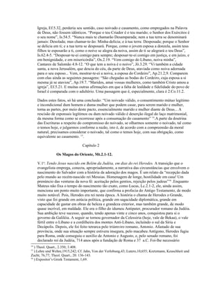 Igreja, Ef.5.32, perderia seu sentido, caso noivado e casamento, como empregados na Palavra
     de Deus, não fossem idênticos. “Porque o teu Criador é o teu marido; o Senhor dos Exércitos é
     o seu nome”, Is.54.5. “Nunca mais te chamarão Desamparada; nem a tua terra se denominará
     jamais: Desolada; mas chamar-te-ão: Minha-delícia; e à tua terra: Desposada; porque o Senhor
     se delicia em ti; e a tua terra se desposará. Porque, como o jovem esposa a donzela, assim teus
     filhos te esposarão a ti, como o noive se alegra da noiva, assim de ti se alegrará o teu Deus”,
     Is.62.4-5. “Desposar-te-ei comigo para sempre; desposar-te-ei comigo em justiça, e em juízo, e
     em benignidade, e em misericórdia”, Os.2.19. “Vem comigo do Líbano, noiva minha”,
     Cantares de Salomão 4.8-12. “O que tem a noiva é o noivo”, Jô.3.29. “Vi também a cidade
     santa, a nova Jerusalém, que descia do céu, da parte de Deus, ataviada como noiva adornada
     para o seu esposo... Vem, mostrar-te-ei a noiva, a esposa do Cordeiro”, Ap.21.2,9. Comparem
     com elas ainda as seguintes passagens: “São chegadas as bodas do Cordeiro, cuja esposa a si
     mesma já se ataviou”, Ap.19.7. “Maridos, amai vossas mulheres, como também Cristo amou a
     igreja”, Ef.5.21. E muitas outras afirmações em que a falta de lealdade e fidelidade do povo de
     Israel é comparada com o adultério. Uma passagem que é, especialmente, clara é 2.Co.11.2.

     Dados estes fatos, só há uma conclusão: “Um noivado válido, o consentimento mútuo legítimo
     e incondicional dum homem e duma mulher que podem casar, para serem marido e mulher,
     torna as partes, por meio deste pacto, essencialmente marido e mulher diante de Deus... A
     rescisão de esponsais legítimos ou dum noivado válido é deserção ilegal do laço matrimonial,
     da mesma forma como se ocorresse após a consumação do casamento” 14.A parte da doutrina
     das Escrituras a respeito do compromisso do noivado, se olharmos somente o noivado, tal como
     o temos hoje, e julgarmos conforme a razão, isto é, de acordo com a compreensão da moral
     natural, precisamos considerar o noivado, tal como o temos hoje, com sua obrigação, como
     equivalente ao casamento. 15.

                                 Capítulo 2

                Os Magos do Oriente, Mt.2.1-12.

     V.1a: Tendo Jesus nascido em Belém da Judéia, em dias do rei Herodes. A transição que o
     evangelista emprega, conecta, apropriadamente, a narrativa das circunstâncias que envolvem o
     nascimento do Salvador com a história da adoração dos magos. É um relato da “recepção dada
     pelo mundo ao recém-nascido rei Messias. Homenagem de longe, hostilidade em casa! Um
     prenúncio das venturas da nova fé: aceitação pelos gentios, rejeição pelos judeus”16 .Enquanto
     Mateus não fixa o tempo do nascimento tão exato, como Lucas, Lc.2.1-2, ele, ainda assim,
     menciona um ponto muito importante, que confirma a profecia do Antigo Testamento, de modo
     muito notável. Pois, Herodes era rei nesta época. A história o chama de Herodes o Grande,
     visto que foi grande em astúcia política, grande em sagacidade diplomática, grande em
     capacidade de gastar em obras de beleza e grandeza exterior, mas também grande, de modo
     quase incrível, em maldade. Ele era o filho do idumeu Antipater, procurador romano da Judéia.
     Sua ambição teve sucesso, quando, tendo apenas vinte e cinco anos, conquistou para si o
     governo da Galiléia. A seguir se tornou governador da Celessiria (hoje, vale de Bekaa), o vale
     fértil entre o Líbano e a cordilheira dos montes Anti-Líbano, incluíndo o sul da Síria e
     Decápolis. Depois, ele foi feito tetrarca pelo triúmviro romano, Antonio. Afastado de sua
     província, onde sua situação sempre estivera insegura, pelo macabeu Antígono, Herodes fugiu
     para Roma, onde conseguiu o auxílio de Antonio e Augusto, e, pelo senado romano, foi
     declarado rei da Judéia, 714 anos após a fundação de Roma e 37 a.C. Foi-lhe necessário
14
   ) Theol. Quart., 2.350; 3.408.
15
   ) Lehre und Wehre,1915,242; Cf. Jahn, Von der Verlobung,43; Lutero,10,655; Kretzmann, Keuschheit und
Zucht, 76,77; Theol. Quart., 20. 136-143.
16
   ) Expositor’s Greek Testament, 1,69.
 