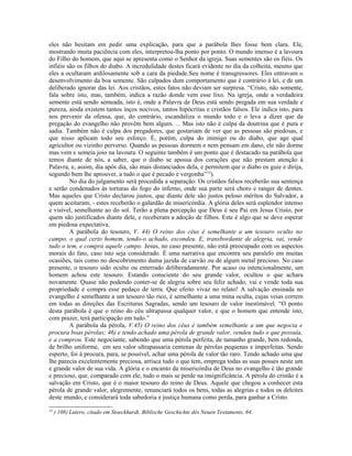 eles não hesitam em pedir uma explicação, para que a parábola lhes fosse bem clara. Ele,
mostrando muita paciência com eles, interpretou-lha ponto por ponto. O mundo imenso é a lavoura
do Filho do homem, que aqui se apresenta como o Senhor da igreja. Suas sementes são os fiéis. Os
infiéis são os filhos do diabo. A incredulidade destes ficará evidente no dia da colheita, mesmo que
eles a ocultaram ardilosamente sob a cara da piedade.Seu nome é transgressores. Eles entravam o
desenvolvimento da boa semente. São culpados dum comportamento que é contrário à lei, e de um
deliberado ignorar das lei. Aos cristãos, estes fatos não deviam ser surpresa. “Cristo, não somente,
fala sobre isto, mas, também, indica a razão donde vem esse lixo. Na igreja, onde a verdadeira
semente está sendo semeada, isto é, onde a Palavra de Deus está sendo pregada em sua verdade e
pureza, ainda existem tantos inços nocivos, tantos hipócritas e cristãos falsos. Ele indica isto, para
nos prevenir da ofensa, que, do contrário, escandaliza o mundo todo e o leva a dizer que da
pregação do evangelho não provém bem algum. ... Mas isto não é culpa da doutrina que é pura e
sadia. Também não é culpa dos pregadores, que gostariam de ver que as pessoas são piedosas, e
que nisso aplicam todo seu esforço. É, porém, culpa do inimigo ou do diabo, que age qual
agricultor ou vizinho perverso. Quando as pessoas dormem e nem pensam em dano, ele não dorme
mas vem e semeia joio na lavoura. O seguinte também é um ponto que é destacado na parábola que
temos diante de nós, a saber, que o diabo se apossa dos corações que não prestam atenção à
Palavra, e, assim, dia após dia, são mais distanciados dela, e permitem que o diabo os guie e dirija,
segundo bem lhe aprouver, a tudo o que é pecado e vergonha”14).
         No dia do julgamento será procedida a separação: Os cristãos falsos receberão sua sentença
e serão condenados às torturas do fogo do inferno, onde sua parte será choro e ranger de dentes.
Mas aqueles que Cristo declarou justos, que diante dele são justos peloso méritos do Salvador, a
quem aceitaram, - estes receberão o galardão de misericórdia. A glória deles será esplendor intenso
e visível, semelhante ao do sol. Terão a plena percepção que Deus é seu Pai em Jesus Cristo, por
quem são justificados diante dele, e receberam a adoção de filhos. Este é algo que se deve esperar
em piedosa expectativa.
         A parábola do tesouro, V. 44) O reino dos céus é semelhante a um tesouro oculto no
campo, o qual certo homem, tendo-o achado, escondeu. E, transbordante de alegria, vai, vende
tudo o tem, e compra aquele campo. Jesus, no caso presente, não está preocupado com os aspectos
morais do fato, caso isto seja considerado. É uma narrativa que encontra seu paralelo em muitas
ocasiões, tais como no descobrimento duma jazida de carvão ou de algum metal precioso. No caso
presente, o tesouro sido oculto ou enterrado deliberadamente. Por acaso ou intencionalmente, um
homem achou este tesouro. Estando consciente do seu grande valor, ocultou o que achara
novamente. Quase não podendo conter-se de alegria sobre seu feliz achado, vai e vende toda sua
propriedade e compra esse pedaço de terra. Que efeito vivaz no relato! A salvação ensinada no
evangelho é semelhante a um tesouro tão rico, é semelhante a uma mina oculta, cujas veias correm
em todas as direções das Escrituras Sagradas, sendo um tesouro de valor inestimável. “O ponto
desta parábola é que o reino do céu ultrapassa qualquer valor, e que o homem que entende isto,
com prazer, terá participação em tudo.”
         A parábola da pérola, V.45) O reino dos céus é também semelhante a um que negocia e
procura boas pérolas; 46) e tendo achado uma pérola de grande valor, vendeu tudo o que possuía,
e a comprou. Este negociante, sabendo que uma pérola perfeita, de tamanho grande, bem redonda,
de brilho uniforme, em seu valor ultrapassaria centenas de pérolas pequenas e imperfeitas. Sendo
esperto, foi à procura, para, se possível, achar uma pérola de valor tão raro. Tendo achado uma que
lhe parecia excelentemente preciosa, arrisca tudo o que tem, emprega todas as suas posses neste um
e grande valor de sua vida. A glória e o encanto da misericórdia de Deus no evangelho é tão grande
e precioso, que, comparado com ele, tudo o mais se perde na insignificância. A pérola do cristão é a
salvação em Cristo, que é o maior tesouro do reino de Deus. Aquele que chegou a conhecer esta
pérola de grande valor, alegremente, renunciará todos os bens, todas as alegrias e todos os deleites
deste mundo, e considerará toda sabedoria e justiça humana como perda, para ganhar a Cristo.
14
     ) 108) Lutero, citado em Stoeckhardt, Biblische Geschichte dês Neuen Testaments, 64.
 