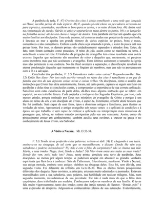 A parábola da rede, V. 47) O reino dos céus é ainda semelhante a uma rede que, lançada
ao Omar, recolhe peixes de toda espécie. 48) E, quando já está cheia, os pescadores arrastam-na
para a praia e, assentados, escolhem os bons para os cestos, e os ruins deitam fora. 49) Assim será
na consumação do século: Sairão os anjos e separarão os maus dentre os justos, 50) e os lançarão
na fornalha acesa; ali haverá choro e ranger de dentes. Esta parábola oferece um quadro que era
muito familiar aos discípulos. Uma rede enorme, tal como as usadas nas pescarias de mar profundo,
é lançada ao mar e apanha um grande número de várias espécies de peixes, bons e maus,
comestíveis e não comestíveis. Embora a rede cheia seja arrastada à praia, o valor da pesca está nos
peixes bons. Por isso, os demais peixes são cuidadosamente separados e atirados fora. Estes, de
fato, nem foram contados como pescados. O reino do céu, assim como se manifesta na terra, é
semelhante a uma tal rede. O trabalho da pregação do evangelho tem como resultado uma coleta
externa daqueles que realmente são membros do reino e daqueles que, meramente, se parecem
como membros mas que não aceitaram o evangelho. Estes últimos aumentam o tamanho da igreja
mas não pertencem à sua essência. No dia final ocorrerá a separação, e classificação resultará na
eterna condenação daqueles que meramente se fingiam de membros, mas que não se preocuparam
com a fé e a salvação.
         Conclusão das parábolas, V. 51) Entendestes todas estas coisas? Responderam-lhe: Sim.
52) Então lhes disse: Por isso todo escriba versado no reino dos céus é semelhante a um pai de
família que tira do seu depósito coisas novas e coisas velhas. Os discípulos, como o auxílio das
instruções que Cristo lhes dera anteriormente, foram, até certo ponto, capazes se seguir seu falar em
parábolas e delas tirar as conclusões certas, e compreender a importância de sua correta aplicação.
Satisfeito com estas evidências da parte deles, dá-lhes mais alguma instrução que se refere, em
especial, ao seu trabalho futuro. Cada copiador e intérprete das Sagradas Escrituras, por isso, cada
mestre cristão, porque ensinado por Deus nos mistérios do evangelho de Cristo e porque é um
aluno no reino do céu e um discípulo de Cristo, é capaz de, livremente, repartir deste tesouro que
lhe foi confiado. Será capaz de usar fatos, tipos e doutrinas antigas e familiares, para ilustrar as
verdades do reino. Apresentará o antigo evangelho sob novas vestes e o aplicará às condições e à
época em que trabalha, e será capaz de enfocar a aplicação ou interpretação mais minuciosa de
passagens que, talvez, se tenham tornado corriqueiras pelo seu uso constante. Assim, como ele
pessoalmente cresce em conhecimento, também auxilia seus ouvintes a crescer na graça e no
conhecimento de Jesus Cristo, seu Salvador.


                        A Visita a Nazaré, Mt.13.53-58.


        V. 53) Tendo Jesus proferido estas palavras, retirou-se dali. 54) E, chegando à sua terra,
ensinava-os na sinagoga, de tal sorte que se maravilhavam, e diziam: Donde lhe vêm esta
sabedoria e poderes miraculosos? 55) Não é este o filho do carpinteiro? não se chama sua mãe
Maria, e seus irmãos Tiago, José, Simão e Judas? 56) Não vivem entre nós todas as suas irmãs?
Donde lhe vem, pois, tudo isto? Jesus, neste ponto, concluiu esta série de parábolas. Seus
discípulos, ao menos por algum tempo, se poderiam ocupar em absorver as grandes verdades
espirituais que lhes dera a conhecer. Saiu de Cafarnaum. Literalmente, mudou-se. Vindo a Nazaré,
sua antiga morada, ensinou seus antigos vizinhos na sinagoga deles. Esta foi, sem dúvida, uma
segundo visita. Foi diferente da referida em Lc.6.16-30. Mas os efeitos foram pouquíssimo
diferentes dos daquela. Seus ouvintes, a princípio, estavam muito admirados e pasmados. Estavam
maravilhados com a sua sabedoria, seus poderes, sua habilidade em realizar milagres. Mas, num
segundo momento, recordaram-se da sua juventude. Ele não é nada mais do que o filho dum
carpinteiro, dum trabalhador em madeira. Conhecemos todos os membros de sua família. O texto
fala muito vigorosamente, tanto dos irmãos como das irmãs naturais do Senhor. “Donde, pois” é
uma expressão de desprezo. Julgavam-se conhecedores plenos de sua educação. Evidentemente,
 