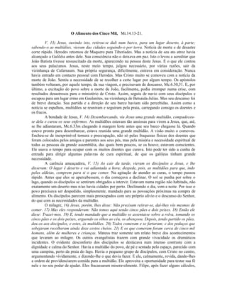 O Alimento dos Cinco Mil, Mt.14.13-21.

        V. 13) Jesus, ouvindo isto, retirou-se dali num barco, para um lugar deserto, à parte;
sabendo-o as multidões, vieram das cidades seguindo-o por terra. Notícia de morte e de desastre
corre rápido. Herodes retornou de Maquero para Tiberíades. Mas a notícia de seu ato atroz havia
alcançado a Galiléia antes dele. Sua consciência não o deixava em paz. Isto o levou a acreditar que
João Batista tivesse ressuscitado da morte, aparecendo na pessoa deste Jesus. É o que ele contou
aos seus palacianos. Jesus, neste meio tempo, julgou necessário, por várias razões, sair da
vizinhança de Cafarnaum. Sua própria segurança, dificilmente, entrava em consideração. Nunca
havia entrado em contacto pessoal com Herodes. Mas Cristo muito se comoveu com a notícia da
morte de João. Sentiu a necessidade de se recolher a certo lugar por algum tempo. Os apóstolos
também voltaram, por aquele tempo, da sua viagem, e precisavam de descanso, Mc.6.30,31. E, por
último, a excitação do povo sobre a morte de João, facilmente, podia irromper numa crise, com
resultados desastrosos para o ministério de Cristo. Assim, seguiu de navio com seus discípulos e
escapou para um lugar ermo em Gaulanites, na vizinhança de Betsaida-Julias. Mas seu descanso foi
de breve duração. Sua partida e a direção de seu barco haviam sido percebidas. Assim como a
notícia se espalhou, multidões se reuniram e seguiram pela praia, carregando consigo os doentes e
os fracos.
        A bondade de Jesus, V. 14) Desembarcando, viu Jesus uma grande multidão, compadeceu-
se dela e curou os seus enfermos. As multidões estavam tão ansiosas para virem a Jesus, que, até,
se lhe adiantaram, Mc.6.33m chegando à margem leste antes que seu barco chegasse lá. Quando
esteve pronto para desembarcar, estava reunida uma grande multidão. A visão muito o comoveu.
Encheu-se de inexprimível ternura e preocupação, não só pelas fraquezas físicas dos doentes que
foram colocados pelos amigos e parentes aos seus pés, mas pela miséria e necessidade espiritual de
todas as pessoas da grande assembléia, das quais bem poucos, se os houve, estavam conscientes.
Ele usava o tempo para ocupar com os muitos doentes que curava. Isto pode ter sido a cunha de
entrada para dirigir algumas palavras de cura espiritual, de que os galileus tinham grande
necessidade.
        A carência ameaçadora, V. 15) Ao cair da tarde, vieram os discípulos a Jesus, e lhe
disseram: O lugar é deserto e vai adiantada a hora; despede, pois, as multidões para que, indo
pelas aldeias, comprem para si o que comer. Na agitação de atender as curas, o tempo passou
rápido. Antes que eles se apercebessem, o dia começava a declinar. O sol se punha por sobre o
lago, quando os discípulos se sentiram obrigados a intervir. Estavam numa região não habitada, não
exatamente um deserto mas n/ao havia cidades por perto. Declinando o dia, vem a noite. Por isso o
povo precisava ser despedido, simplesmente, mandado para as povoações próximas na compra de
alimento. Os discípulos parecem mais preocupados com seu próprio alívio e o descanso do Senhor,
do que com as necessidades da multidão.
        O milagre, 16) Jesus, porém, lhes disse: Não precisam retirar-se, daí-lhes vós mesmos de
comer. 17) Mas eles responderam: Não temos aqui senão cinco pães e dois peixes. 18) Então ele
disse: Trazei-mos. 19) E, tendo mandado que a multidão se assentasse sobre a relva, tomando os
cinco pães e os dois peixes, erguendo os olhos ao céu, os abençoou. Depois, tendo partido os pães,
deu-os aos discípulos, e estes, às multidões. 20) Todos comeram e se fartaram; e dos pedaços que
sobejaram recolheram ainda doze cestos cheios. 21) E os que comeram foram cerca de cinco mil
homens, além de mulheres e crianças. Mateus traz somente um relato breve dos acontecimentos
que levaram ao milagre. Os outros evangelistas trazem com grande vivacidade os dramáticos
incidentes. O evidente desconforto dos discípulos se destacava num imenso contraste com a
dignidade e calma do Senhor. Havia a multidão do povo, de pé e sentada pelo espaço, parecido com
uma campina, perto da praia do lago. Havia o pequeno grupo de discípulos, com Cristo no centro,
argumentando vividamente, e dizendo-lhe o que devia fazer. E ele, calmamente, revida, dando-lhes
a ordem de providenciarem comida para a multidão. Ele aproveita a oportunidade para testar sua fé
nele e no seu poder de ajudar. Eles fracassaram miseravelmente. Filipe, após fazer alguns cálculos,
 
