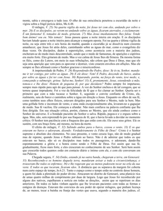 monte, sabia e enxergava a tudo isso. O olho de sua onisciência penetrou a escuridão da noite e
vigiou sobra a frágil perícia deles, Mc.6.48.
         O milagre, V. 25) Na quarta vigília da noite, foi Jesus ter com eles, andando por sobre o
mar. 26) E os discípulos, ao verem-no andando sobre as águas, ficaram aterrados, e exclamaram:
É um fantasma! E, tomados de medo, gritaram. 27) Mas Jesus imediatamente lhes falou: Tende
bom ânimo! sou eu. Não temais! Jesus passou quase a noite inteira em oração. E os discípulos
haviam lutado quase a noite inteira para alcançar a margem oposta. Foi na quarta e última vigília da
noite, ou seja entre três e seis horas da manhã, quando a escuridão já se dissolvia num cinzento
amanhecer, que Jesus foi atrás deles, caminhando sobre as águas do mar, como o evangelista diz
duas vezes. Os discípulos, dados à superstições, como acontecia com a maioria dos judeus,
encheram-se do medo mais descontrolado, sendo que o medo de fantasmas, de aparições e espíritos
era muito forte. Eles gritaram de medo. Mas a voz calma de Jesus lhes dá firmeza. Da mesma forma
os fiéis, como diz Lutero, em meio às suas tribulações, não crêem que Deus é Deus, mas que ele
seja uma aparição que vem para os apavorar e destruir, visto estarem envoltos em aflições. Mas ele
sempre se lhes afirmará como o Senhor gracioso e misericordioso.
         A impetuosidade de Pedro, V. 28) Respondendo-lhe Pedro, disse: Se és tu, Senhor, manda-
me ir ter contigo, por sobre as águas. 29) E ele disse: Vem! E Pedro, descendo do barco, andou
por sobre as águas e foi ter com Jesus. 30) Reparando, porém, na força do vento, teve medo; e,
começando a submergir, gritou: Salva-me, Senhor! 31) E, prontamente, Jesus, estendendo a mão,
tomou-o e lhe disse: Homem de pequena fé, por que duvidaste? Pedro sempre foi impetuoso,
sempre mais rápido para agir do que para pensar. A voz do Senhor encheu-o de tal coragem, que se
tornou quase imprudente. Foi a voz da felicidade da fé que o fez clamar ao Senhor. Queria ser o
primeiro que com a mão tocasse o Senhor. E, seguindo o convite confiante de Cristo, ele,
realmente, saiu do barco e caminhou sobre a água em direção a Jesus. Enquanto os olhos de sua fé,
como também seus olhos físicos, estavam dirigidos para seu Senhor e Mestre, tudo ia bem. Mas
uma golfada forte e incomum de vento, e uma onda excepcionalmente alta, levaram-no a gaguejar
de medo. Sua fé vacilou. Ele começou a afundar. Não mais confiava na palavra confiante que lhe
fora dirigida. Em sua situação crítica, porém, clamou ao Mestre, que ele ainda conhece como o
Senhor do universo. E a bondade paciente do Senhor o salva. Rápido, pegou-o e o ergueu sobre a
água. Mas, não, sem repreendê-lo por sua fraqueza de fé, que o havia levado a duvidar no momento
crítico. O Senhor tem paciência com a fraqueza dos que estão com ele. Ele ouve seus gritos. Ele os
sustém, com seu braço forte, até mesmo, na hora da morte.
         O efeito do milagre, V. 32) Subindo ambos para o barco, cessou o vento. 33) E os que
estavam no barco o adoraram, dizendo: Verdadeiramente és Filho de Deus! Cristo é o Senhor
supremo e absoluto dos elementos. No caso presente, o vento cessou logo, não de modo gradual
mas de repente, quando Jesus e Pedro subiram ao barco. Não é de admirar que todos os que
estavam no barco, não só os discípulos mas todos os passageiros, o adoraram, dando-lhe
espontaneamente a glória e a honra como sendo o Filho de Deus. Foi assim que sua fé,
gradualmente, ficou mais forte, e eles cresceram no conhecimento de seu Senhor. Será bem assim
que crescerão todos quantos estão em contacto diário e íntimo com ele, e com ele conversam em
sua Palavra.
         Chegada segura, V. 34) Então, estando já na outra banda, chegaram a terra, em Genesaré.
35) Reconhecendo-o os homens daquela terra, mandaram avisar a toda a circunvizinhança, e
trouxeram-lhe todos os enfermos; 36) e lhe rogavam que ao menos pudessem tocar na orla da sua
veste. E todos os que tocaram, ficaram sãos. A distância que os separava da margem foi coberta
num curto espaço de tempo, Jo.6.21. Tanto o espaço como o tempo estão no controle desse homem,
a quem foi dada a plenitude do poder divino. Atracaram no distrito de Genesaré, uma planície rica
de umas quatro milhas de comprimento por duas de largura. Logo que Jesus foi reconhecido por
alguns dos nativos, espalharam a notícia em todas as direções, assim que se repetiram os dias
anteriores. De todos os lados vinham aqueles que lhe levavam pacientes com todas as formas e
estágios de doenças. Estavam tão convictos do seu poder de operar milagres, que pediam licença
de, ao menos, tocar a bainha ou franja das vestes que usava, segundo a maneira dos judeus, cf.
 