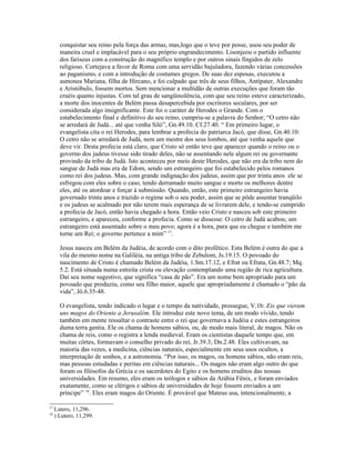 conquistar seu reino pela força das armas, mas,logo que o teve por posse, usou seu poder de
       maneira cruel e implacável para o seu próprio engrandecimento. Lisonjeou o partido influente
       dos fariseus com a construção do magnífico templo e por outros sinais fingidos de zelo
       religioso. Cortejava a favor de Roma com uma servidão bajuladora, fazendo várias concessões
       ao paganismo, e com a introdução de costumes gregos. De suas dez esposas, executou a
       asmonea Mariana, filha de Hircano, e foi culpado que três de seus filhos, Antípater, Alexandre
       e Aristóbulo, fossem mortos. Sem mencionar a multidão de outras execuções que foram tão
       cruéis quanto injustas. Com tal grau de sangüinolência, com que seu reino esteve caracterizado,
       a morte dos inocentes de Belém passa desapercebida por escritores seculares, por ser
       considerada algo insignificante. Este foi o caráter de Herodes o Grande. Com o
       estabelecimento final e definitivo do seu reino, cumpriu-se a palavra do Senhor; “O cetro não
       se arredará de Judá... até que venha Siló”, Gn.49.10. Cf.27.40. “ Em primeiro lugar, o
       evangelista cita o rei Herodes, para lembrar a profecia do patriarca Jacó, que disse, Gn.40.10:
       O cetro não se arredará de Judá, nem um mestre dos seus lombos, até que venha aquele que
       deve vir. Desta profecia está claro, que Cristo só então teve que aparecer quando o reino ou o
       governo dos judeus tivesse sido tirado deles, não se assentando nele algum rei ou governante
       provindo da tribo de Judá. Isto aconteceu por meio deste Herodes, que não era da tribo nem do
       sangue de Judá mas era de Edom, sendo um estrangeiro que foi estabelecido pelos romanos
       como rei dos judeus. Mas, com grande indignação dos judeus, assim que por trinta anos ele se
       esfregou com eles sobre o caso, tendo derramado muito sangue e morto os melhores dentre
       eles, até os atordoar e forçar à submissão. Quando, então, este primeiro estrangeiro havia
       governado trinta anos e trazido o regime sob o seu poder, assim que se pôde assentar tranqüilo
       e os judeus se acalmado por não terem mais esperança de se livrarem dele, e tendo-se cumprido
       a profecia de Jacó, então havia chegado a hora. Então veio Cristo e nasceu sob este primeiro
       estrangeiro, e apareceu, conforme a profecia. Como se dissesse: O cetro de Judá acabou; um
       estrangeiro está assentado sobre o meu povo; agora é a hora, para que eu chegue e também me
       torne um Rei; o governo pertence a mim” 17.

       Jesus nasceu em Belém da Judéia, de acordo com o dito profético. Esta Belém é outra do que a
       vila do mesmo nome na Galiléia, na antiga tribo de Zebulom, Js.19.15. O povoado do
       nascimento de Cristo é chamado Belém da Judéia, 1.Sm.17.12, e Efrat ou Efrata, Gn.48.7; Mq.
       5.2. Está situada numa estreita crista ou elevação contemplando uma região de rica agricultura.
       Daí seu nome sugestivo, que significa “casa de pão”. Era um nome bem apropriado para um
       povoado que produziu, como seu filho maior, aquele que apropriadamente é chamado o “pão da
       vida”, Jô.6.35-48.

       O evangelista, tendo indicado o lugar e o tempo da natividade, prossegue, V.1b: Eis que vieram
       uns magos do Oriente a Jerusalém. Ele introduz este novo tema, de um modo vívido, tendo
       também em mente ressaltar o contraste entre o rei que governava a Judéia e estes estrangeiros
       duma terra gentia. Ele os chama de homens sábios, ou, de modo mais literal, de magos. Não os
       chama de reis, como o registra a lenda medieval. Eram os cientistas daquele tempo que, em
       muitas côrtes, formavam o conselho privado do rei, Jr.39.3; Dn.2.48. Eles cultivavam, na
       maioria das vezes, a medicina, ciências naturais, especialmente em seus usos ocultos, a
       interpretação de sonhos, e a astronomia. “Por isso, os magos, ou homens sábios, não eram reis,
       mas pessoas estudadas e peritas em ciências naturais... Os magos não eram algo outro do que
       foram os filósofos da Grécia e os sacerdotes do Egito e os homens eruditos das nossas
       universidades. Em resumo, eles eram os teólogos e sábios da Arábia Fênix, e foram enviados
       exatamente, como se clérigos e sábios de universidades de hoje fossem enviados a um
       príncipe” 18. Eles eram magos do Oriente. É provável que Mateus usa, intencionalmente, a

17
     Lutero, 11,296.
18
     ) Lutero, 11,299.
 