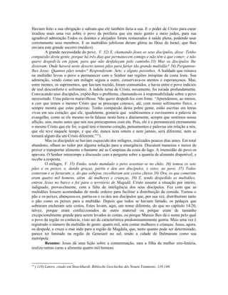 Haviam feito a sua obrigação e sabiam que ele também faria a sua. E o poder de Cristo para curar
irradiou mais uma vez sobre o povo da periferia que era meio gentio e meio judeu, para sua
agradável admiração.Todos os doentes e aleijados foram restaurados à saúde plena, podendo usar
corretamente seus membros. E as multidões jubilosas deram glória ao Deus de Israel, que lhes
enviara este grande socorro (médico).
         A grande necessidade do povo, V. 32) E, chamando Jesus os seus discípulos, disse: Tenho
compaixão desta gente, porque há três dias que permanecem comigo e não têm o que comer; e não
quero despedi-la em jejum, para que não desfaleçam pelo caminho.33) Mas os discípulos lhe
disseram: Onde haverá neste deserto tantos pães para fartar tão grande multidão? 34) Perguntou-
lhes Jesus: Quantos pães tendes? Responderam: Sete, e alguns peixinhos. A lealdade que reinava
na multidão levou o povo a permanecer com o Senhor nas regiões inóspitas da costa leste. Sua
admiração, vendo como um milagre seguia a outro, conservava-os atentos e esperançosos. Mas,
entre mentes, os suprimentos, que haviam trazido, foram consumidos, e havia entre o povo indícios
de real desconforto e sofrimento. A índole terna de Cristo, novamente, foi tocada profundamente.
Convocando seus discípulos, expõe-lhes o problema, chamando-os à responsabilidade sobre o povo
necessitado. Uma palavra maravilhosa: Não quero despedi-los com fome. “Aprendemos, ao menos,
a crer que temos o mesmo Cristo que se preocupa conosco, até, com nosso sofrimento físico, e
sempre mostra que estas palavras: Tenho compaixão desta pobre gente, estão escritas em letras
vivas em seu coração; que ele, igualmente, gostaria que soubéssemos e ouvíssemos a palavra do
evangelho, como se ele mesmo no-la falasse nesta hora e diariamente, sempre que sentimos nossa
aflição, sim, muito antes que nós nos preocupemos com ela. Pois, ele é e permanecerá eternamente
o mesmo Cristo que ele foi, o qual tem o mesmo coração, pensamentos e palavras em relação a nós,
que ele teve naquele tempo, e que ele, nunca nem ontem e nem jamais, será diferente, nem se
tornará algum dia um Cristo diferente.”24).
         Mas os discípulos se haviam esquecido dos milagres, realizados poucos dias antes. Em total
abandono, olham ao redor por alguma solução para a emergência. Discutem maneiras e meios de
prover e transportar alimento o bastante até as Campinas da costa do lago. A imensidão do povo os
apavora. O Senhor interrompe a discussão com a pergunta sobre a quantia de alimento disponível, e
recebe a resposta.
         O milagre, V. 35) Então, tendo mandado o povo assentar-se no chão, 36) tomou os sete
pães e os peixes, e, dando graças, partiu e deu aos discípulos, e estes, ao povo. 37) Todos
comeram e se fartaram; e, do que sobejou, recolheram sete cestos cheios.38) Ora, os que comeram
eram quatro mil homens, além de mulheres e crianças. 39) E, tendo despedido as multidões,
entrou Jesus no barco e foi para o território de Magadã. Cristo assume a situação por inteiro,
indignado, provavelmente, com a falta de inteligência dos seus discípulos. Fez com que as
multidões fossem acomodadas de modo ordeiro para facilitar a distribuição da comida. Tomou o
pão e os peixes, abençoou-os, partiu-os e os deu aos discípulos que, por sua vez, distribuíram tanto
o pão como os peixes para a multidão. Depois que todos se haviam fartado, os pedaços que
sobraram encheram sete cestos. Estes levam, aqui, um nome diferente, do que no capítulo 14.20,
talvez, porque eram confeccionados de outro material ou porque eram de tamanho
excepcionalmente grande para serem levados às costas, ou porque Mateus lhes dá o nome pelo qual
o povo da região os conhecia, visto ser de característica predominantemente gentia. Mais uma vez é
registrado o número da multidão de gente: quatro mil, sem contar mulheres e crianças. Jesus, agora,
os despede, e cruza o mar indo para a região de Magdala, que, tanto quanto pode ser determinado,
parece ter limitado na região de Genesaré no sul, tendo a cidade de Dalmanuta como sua
metrópole.
         Resumo: Jesus dá uma lição sobre a contaminação, sara a filha da mulher siro-fenícia,
realiza outras curas e alimenta quatro mil homens.



24
     ) 118) Lutero, citado em Stoeckhardt, Biblische Geschichte dês Neuen Tstaments, 139,140.
 