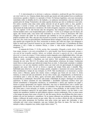V. 1) Aproximando-se os fariseus e saduceus, tentando-o, pediram-lhe que lhes mostrasse
um sinal vindo do céu. Estamos diante dum acordo que mostra até onde podem levar as tendências
unionísticas, quando o objetivo é a oposição a Cristo. Os fariseus legalistas, com suas incessantes
marteladas sobre os detalhes da lei e da tradição, e os saduceus racionalistas, com sua negação de
grande parte do Antigo Testamento e de todas aquelas doutrinas que não se moldavam à sua razão.
Em outras ocasiões estas duas seitas judias estavam em pé de guerra entre si, mas, quando o
propósito é resistir a Cristo, com satisfação unem suas forças. Querem tentá-lo, por isso, se
aproximam de modo malicioso e mentiroso. De modo arrogante, requerem, ou exigem, um sinal do
céu. No capítulo 12.38, não haviam sido tão arrogantes. Sua amargura contra Cristo crescia na
mesma medida como a sua incapacidade para o derrotar. “ Como se os milagres que ele fizera, até
agora, não fossem nada, visto terem sido realizados só na terra. Como se dissessem: Oh! estes
milagres terrenos são nada! Se ele mostrasse que também no céu era poderoso, então a gente
poderia acreditar nele. Mas, não que eles tivessem na ocasião a vontade de crer, porém, em meio a
tudo isso, eles, neste seu procedimento, blasfemaram destes milagres, ainda que fossem maiores do
que aqueles que exigiam do céu. Pois, ressuscitar os mortos, dar visão aos cegos, isto ultrapassa a
todos os sinais que é possível mostrar no céu, tanto quanto o homem que é a semelhança de Deus
ultrapassa o céu e todas as criaturas físicas, e como a vida eterna ultrapassa as criaturas
temporais.”26).
         A resposta de Cristo, V. 2) Ele, porém, lhes respondeu: Chegada a tarde, dizeis: Haverá
bom tempo, porque o céu está avermelhado;3) e, pela manhã: hoje haverá tempestade, porque o
céu está de um vermelho sombrio. Sabeis, na verdade, discernir o aspecto do céu, e não podeis
discernir os sinais dos tempos? Cristo sentiu-se muito magoado com a duplicidade deles, visto que,
diante do povo, sua exigência soava razoável, como se quisessem estabelecer sua vinda como o
Messias, sendo, contudo, a blasfêmia seu real motivo. Sob nenhuma circunstância tinham a
intenção de crer nele, Mc.8.12. Os judeus eram observadores criteriosos do tempo. Conheciam
muito bem os sinais gerais que indicavam tempo bom ou ruim. A observação constante e cuidados
ensinou-os a ver um céu matutino sombrio como um sinal certo da aproximação de tempestade,
enquanto um ocaso rubro do sol os levava a esperar um tempo firme para o amanhã. Mas,
habilidade para observar os sinais do tempo, porém, estupidez e insensatez em coisas espirituais!
Não reconheciam o tempo de sua visitação, Lc.19.44. Não reconheciam e se recusavam a aceitar
Jesus como o Messias, apesar dos muitos sinais e milagres que fizera em seu meio. E, desta
maneira, os sinais de todo seu ministério, de sua vida e morte, que, originalmente, se destinavam a
convidá-los para o reino de Deus, agora serviriam para endurecer ainda mais seus corações,
trazendo-lhes a condenação. Havia-lhes sido tirada a habilidade de julgar e distinguir em assuntos
espirituais. O abuso constante de suas habilidades e faculdades espirituais resultou nisso que
fossem semelhantes a brinquedos mecânicos, ou semelhantes a atores que repetem seu papel e
fazem os gestos apropriados nos lugares indicados, mas sem se identificarem com o caráter que
representam. Ele diz assim: Os sinais do céu vos entendeis. Por que não entendeis estes sinais que
são feitos para a vossa salvação, se crerdes, ou para a vossa perdição, se não crerdes? Pois vós
tendes um entardecer aprazível, do qual podeis esperar um futuro salutar e um dia lindo; a isso
seguirá um amanhecer sombrio no qual podereis esperar a eterna condenação. Pois, os meus sinais
e este tempo da graça, bem como a ira por vir, não são menos óbvios, mas brilham tão claro como o
próprio céu em seu anoitecer e amanhecer. Se ao menos olhásseis nos profetas que falaram deste
tempo, e olhásseis de modo correto ao que vedes. Mas vós vos dais o direito de não vos deixardes
mover nem pelas promessas da Escritura nem pelas coisas que agora são realizadas, e sois
sufocados por estas coisas temporais, seja que venham dias bons ou maus. Por isso não dais
atenção a nada, e enquanto isso, ainda, exigis outros sinais.”27).


26
     ) 120) Lutero, 7.270,271.
27
     0 121) Lutero, 7.273.
 