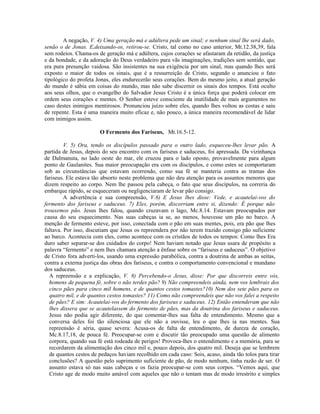 A negação, V. 4) Uma geração má e adúltera pede um sinal; e nenhum sinal lhe será dado,
senão o de Jonas. E,deixando-os, retirou-se. Cristo, tal como no caso anterior, Mt.12.38,39, fala
sem rodeios. Chama-os de geração má e adúltera, cujos corações se afastaram da retidão, da justiça
e da bondade, e da adoração do Deus verdadeiro para vãs imaginações, tradições sem sentido, que
era pura presunção vaidosa. São insistentes na sua exigência por um sinal, mas quando lhes será
exposto o maior de todos os sinais, que é a ressurreição de Cristo, segundo o anunciou o fato
tipológico do profeta Jonas, eles endurecerão seus corações. Bem do mesmo jeito, a atual geração
do mundo é sábia em coisas do mundo, mas não sabe discernir os sinais dos tempos. Está oculto
aos seus olhos, que o evangelho do Salvador Jesus Cristo é a única força que poderá colocar em
ordem seus corações e mentes. O Senhor esteve consciente da inutilidade de mais argumentos no
caso destes inimigos mentirosos. Pronunciou juízo sobre eles, quando lhes voltou as costas e saiu
de repente. Esta é uma maneira muito eficaz e, não pouco, a única maneira recomendável de lidar
com inimigos assim.

                       O Fermento dos Fariseus, Mt.16.5-12.

         V. 5) Ora, tendo os discípulos passado para o outro lado, esqueceu-lhes levar pão. A
partida de Jesus, depois do seu encontro com os fariseus e saduceus, foi apressada. Da vizinhança
de Dalmanuta, no lado oeste do mar, ele cruzou para o lado oposto, provavelmente para algum
ponto de Gaulanites. Sua maior preocupação era com os discípulos, e como estes se comportaram
sob as circunstâncias que estavam ocorrendo, como sua fé se manteria contra as tramas dos
fariseus. Ele estava tão absorto neste problema que não deu atenção para os assuntos menores que
dizem respeito ao corpo. Nem lhe passou pela cabeça, o fato que seus discípulos, na correria do
embarque rápido, se esqueceram ou negligenciaram de levar pão consigo.
         A advertência e sua compreensão, V.6) E Jesus lhes disse: Vede, e acautelai-vos do
fermento dos fariseus e saduceus. 7) Eles, porém, discorriam entre si, dizendo: É porque não
trouxemos pão. Jesus lhes falou, quando cruzavam o lago, Mc.8.14. Estavam preocupados por
causa do seu esquecimento. Nas suas cabeças ia se, ao menos, houvesse um pão no barco. A
menção de fermento esteve, por isso, conectada com o pão em suas mentes, pois, era pão que lhes
faltava. Por isso, discutiam que Jesus os repreendera por não terem trazido consigo pão suficiente
ao barco. Acontecia com eles, como acontece com os cristãos de todos os tempos: Como lhes Era
duro saber separar-se dos cuidados do corpo! Nem haviam notado que Jesus usara de propósito a
palavra “fermento” e nem lhes chamara atenção a ênfase sobre os “fariseus e saduceus”. O objetivo
de Cristo fora adverti-los, usando uma expressão parabólica, contra a doutrina de ambas as seitas,
contra a externa justiça das obras dos fariseus, e contra o comportamento convencional e mundano
dos saduceus.
  A repreensão e a explicação, V. 8) Percebendo-o Jesus, disse: Por que discorreis entre vós,
  homens de pequena fé, sobre o não terdes pão? 9) Não compreendeis ainda, nem vos lembrais dos
  cinco pães para cinco mil homens, e de quantos cestos tomastes?10) Nem dos sete pães para os
  quatro mil, e de quantos cestos tomastes? 11) Como não compreendeis que não vos falei a respeito
  de pães? E sim: Acautelai-vos do fermento dos fariseus e saduceus. 12) Então entenderam que não
  lhes dissera que se acautelassem do fermento de pães, mas da doutrina dos fariseus e saduceus.
  Jesus não podia agir diferente, do que comentar-lhes sua falta de entendimento. Mesmo que a
  conversa deles foi tão silenciosa que ele não a ouvisse, leu o que lhes ia nas mentes. Sua
  repreensão é séria, quase severa: Acusa-os de falta de entendimento, de dureza de coração,
  Mc.8.17,18, de pouca fé. Preocupar-se com e discutir tão preocupado uma questão de alimento
  corpora, quando sua fé está rodeada de perigos! Provoca-lhes o entendimento e a memória, para se
  recordarem da alimentação dos cinco mil e, pouco depois, dos quatro mil. Deseja que se lembrem
  de quantos cestos de pedaços haviam recolhido em cada caso: Sois, acaso, ainda tão tolos para tirar
  conclusões? A questão pelo suprimento suficiente de pão, de modo nenhum, tinha razão de ser. O
  assunto estava só nas suas cabeças e os fazia preocupar-se com seus corpos. “Vemos aqui, que
  Cristo age de modo muito amável com aqueles que não o tentam mas de modo irrestrito e simples
 