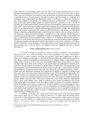 estão dispostos a se deixarem instruir por ele. Pois, vede, quanta paciência tem ele com a
     ignorância dos apóstolos na Palavra e como sua fraqueza na fé. Ele não se retira nem os deixa,
     como o fez com os fariseus; mas suporta e sara sua insensatez de maneira muito meiga e se obriga
     a expor-lhes, como se fossem crianças, com palavras claras o que lhes dissera, e a acomodar-se à
     inteligência deles. Eles também não desprezam o amor, a confiança e o respeito que lhe devem,
     mas, como verdadeiros discípulos, com satisfação suportam sua repreensão.”28) O entendimento
     deles já não mais estava confuso quanto ao conceito da palavra “fermento”. Como o levedo ou
     fermento, que é adicionado à farinha, mesmo que seja só um pouquinho, ainda assim emprega a sua
     força sobre a massa toda, assim também sucede com a doutrina falsa. Pode parecer coisa pequena,
     talvez só uma dúvida quanto à validade duma passagem da Escritura, ou então uma compreensão
     falsa duma verdade fundamental, mas sempre a estrutura toda da fé está sujeita a ser subvertida.
     Agora os discípulos compreenderam que os advertira contra a doutrina falsa dos fariseus, inclusive
     sua hipocrisia, vaidade, inveja, auto-justiça e arrogância, e a dos saduceus quando negavam a
     existência do mundo espiritual, a imortalidade da alma, a ressurreição do corpo, e a providência de
     Deus. “Lembra-lhes que devem guarda firme a Palavra e a fé diante da doutrina dos fariseus e
     saduceus. É, como se lhes disse: Por que vos preocupais por causa do pão para o corpo? Empenhai-
     vos pela preocupação pelo pão para o espírito, pela Palavra e a fé, contra a doutrina e a fé falsas.
     Procurai, primeiro, o reino de Deus e a sua justiça, para que não sejais desviados, por meio de
     falsos mestres, para o reino do diabo e seu engano. É por este verdadeiro pão que vos deveis
     preocupar.”29)
                             Cristo, o Filho do Deus Vivo, Mt.16.13-20.

              V. 13) Indo Jesus para as bandas de Cesaréia de Filipe, perguntou a seus discípulos:
     Quem diz o povo ser o Filho do homem? 14) E eles responderam: Uns dizem: João Batista;
     outros: Elias, e, outros: Jeremias, ou algum dos profetas. Cristo, pela segunda vez, vai para o
     norte, até às fronteiras da Palestina, ao território de Herodes Filipe, que, praticamente, reedificara
     esta cidade e a tornara sua residência. Anteriormente ela se chamara Paneas, e, provavelmente, é a
     antiga Lesim ou Laís, Js.19.47; Jz.18.7. As razões desta viagem foram, provavelmente as mesmas
     da viagem anterior ao norte, a saber, afastar-se, por algum tempo, das agitações do ministério ativo,
     como suas vexações tediosas e cansativas, e ganhar tempo e ocasião para o trato imperturbado com
     seus discípulos. Eles precisavam de muita ajuda em sua fé, visto que se aproximavam os dias de
     fortes tentações. Precisavam crescer nele e por meio dele na fé e na firmeza, para que o último e
     grande teste não apanhassem incapazes de se manterem na defensiva. Enquanto se dirigiam para
     esta região, Jesus, não tanto para esclarecer mas para testar a fé dos discípulos pergunta-lhes: Por
     quem as pessoas me tomam? O que acham elas de mim? Ele se dá o título oficial “Filho do
     homem”, como o que o distinguia conforme sua pessoa e obra. Perece que as calúnias amargas dos
     fariseus tinham, ao menos, tido o efeito que a crença nele, como sendo o Messias, tinha sumido
     entre o povo mais simples. Mas, ainda o tinham em alta estima. Acreditavam que tivesse
     ressuscitado algum dos profetas, como João Batista, Elias ou Jeremias, ou achavam, seguindo o
     ensino dos fariseus, que a alma e o espírito de um desse profetas tivesse incorporado em Jesus.
     Cristo, de fato, foi um profeta, Dr.18.15, e muito corretamente foi chamado Elias, Ml.4.5, mas,
     num sentido muito superior do que pesava este povo ignorante. Mas a inquirição do Senhor tem
     uma intenção mais profunda, a saber, conseguir a confissão expressa de fé dos seus discípulos, e
     poder confirmar e fortalecê-los nisso.
              A confissão, V.15) Mas, vós, continuou ele, quem dizeis que eu sou? 16) Respondendo
     Simão Pedro, disse: Tu és o Cristo, o Filho do Deus vivo. 17) Então Jesus lhe afirmou: Bem-
     aventurado és, Simão Barjonas, porque não foi carne e sangue quem to revelou, mas meu Pai que
     está nos céus. 18) Também eu te digo que tu és Pedro, e sobre esta pedra edificarei a minha
     igreja, e as portas do inferno não prevalecerão contra ela. Chegara a hora da decisão, da

28
     ) 122) Lutero, citado em Stoeckhardt, Biblische Geschichte dês Neuen Testaments, 141,142.
29
     ) 123) Lutero, 7.276.
 