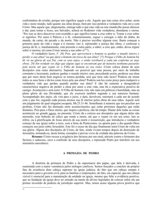 confortadora do cristão, porque isto significa seguir a ele. Aquele que tem como alvo achar, nesta
vida e neste mundo, tudo quanto seu alma deseja, bem por isso perderá a verdadeira vida em e com
Cristo. Mas aquele que, alegremente, entrega tudo o que esta vida ou este mundo,lhe possa oferecer
e dar, para tomar a Jesus, seu Salvador, achará no Redentor vida verdadeira, abundante e eterna.
“Por isso se deve descrever com exatidão o que significa tomar a cruz sobre si. Tomar a cruz sobre
si significa: Por amor à Palavra e à fé, voluntariamente, erguer e carregar o ódio do diabo, do
mundo, da carne, do pecado e da morte. Não é preciso escolher alguma cruz. Basta começar a
primeira parte da vida e negar a ti mesmo, isto é, repreender a justiça das obras, e confessar a
justiça da fé, e, imediatamente, está presente a outra parte, a saber, a cruz que, então, deves erguer
sobre ti mesmo, tal como Cristo tomou a sua sobre si”34).
         O verdadeiro lucro, V. 26) Pois, que aproveitará o homem se ganhar o mundo inteiro e
perder a sua alma? ou que dará o homem em troca da sua alma? 27) Porque o Filho do homem há
de vir na glória de seu Pai, com os seus anjos, e então retribuirá a cada um conforme as suas
obras. 28) Em verdade vos digo que alguns aqui se encontram que de maneira nenhuma passarão
pela morte até que vejam vir o Filho do homem no seu reino. Cristo coloca diante de seus
discípulos esta outra alternativa. Supondo ser possível que uma pessoa, por meio de trabalho
constante e incessante, pudesse ganhar o mundo inteiro; mas, procedendo assim, perdesse sua alma
que por meio deste bom negócio se tornou perdida, será que teria sido lucro? Poderia ele tomar
todos os seus bens e dá-los como troca pela sua alma? Poderia usá-los como preço para readquirir a
verdadeira vida que perdeu quando perdeu sua alma? E não há somente a desagradável
característica negativa do perder a alma por amor a esta vida, mas há a expectativa positiva de
castigo. Acontecerá e será certo: O Filho do homem virá, não mais em pobreza e humildade, mas na
plena glória de sua Divindade, que ele exercerá também segundo a sua natureza humana.
Acompanhado dos anjos, ele virá para o juízo, e dará, devolverá, retornará a cada um de acordo
com o que fez, segundo cada pessoa atestou sua fé interior pelas obras de suas mãos. Aquele será
um julgamento do qual ninguém escapará, Mt.25.31-46. Semelhante à maneira que era peculiar aos
profetas, Cristo não faz distinção entre acontecimentos que estão próximos daqueles que estão
distantes. Pois para o Deus eterno, que inspira a profecia, não há tempo. Diante dele todas as coisas
acontecem no grande agora, no presente. Cristo dá a certeza aos discípulos que alguns deles não
morrerão, n/ao beberão do cálice que rende a morte, até que o vejam vir em seu reino. Isto se
refere, ou à glorificação de Jesus através de sua morte e ressurreição, que introduziu o verdadeiro
começo de sua igreja sobre a terra, com a festa de Pentecostes; ou aponta para o dia quando Deus
começou seu juízo sobre Jerusalém. Este foi o ocaso do dia que finalmente trará Cristo de volta em
sua glória. Alguns dos discípulos de Cristo, de fato, ainda viviam tempos depois da destruição de
Jerusalém, tornando-se, desta forma, exemplos e provas vivos da verdade das palavras de Cristo.
         Resumo: Cristo recusa a exigência dos fariseus por um sinal, adverte contra o fermento dos
fariseus e saduceus, ouve a confissão de seus discípulos, e repreende Pedro por interferir em seu
ministério messiânico.


                                   A PRIMAZIA DE PEDRO


         A doutrina da primazia de Pedro e da supremacia dos papas, que dela é derivada, é
sustentada com a maior veemência pelos teólogos católicos. Somos forçados a concluir do próprio
fato da existência dum cabeça supremo na igreja judaica; do fato que um cabeça sempre é
necessário para o governo civil, para as famílias e corporações; do fato, em especial, que um cabeça
visível é essencial para a manutenção da unidade na igreja, mesmo que falte a evidência positiva,
que na fundação da igreja deve ter entrado na mente do divino legislador de colocar sobre ela um
primaz investido de poderes de jurisdição superior. Mas, temos acaso alguma prova positiva que
34
 