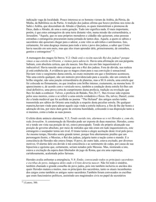 indicação vaga da localidade. Pouco interessa se os homens vieram da Arábia, da Pérsia, da
       Média, da Babilônia ou da Partia. A tradição dos judeus afirma que houve profetas nos reino da
       Sabá e Arábia, que descendiam de Abraão e Quetura, os quais transmitiram a promessa de
       Deus, dada a Abraão, de uma a outra geração. Tudo isto significa nada. O mais importante,
       porém, é que estes estrangeiros de uma terra distante vêm, numa missão tão extraordinária, a
       Jerusalém. “Aquele, que os seus próprios moradores e cidadão não quiseram, estas pessoas
       estranhas e estrangeiras procuraram numa jornada de tantos dias. Aquele, a quem os sábios e
       sacerdotes não quiseram chegar para o adorar, a este vêm os adivinhos e astrônomos. Isto,
       certamente, foi uma desgraça imensa para toda a terra e povo dos judeus, a saber que Cristo
       havia nascido em sem meio, mas que eles iriam aprender dele, primeiramente, de estranhos,
       gentios e estrangeiros” 19.

       A mensagem dos magos foi breve, V.2: Onde está o recém-nascido Rei dos judeus? porque
       vimos a sua estrela no Oriente, e viemos para adora-lo. Havia uma afirmação em sua pergunta.
       Sabiam, com absoluta certeza, que ele nasceu. Isto lhes era um fato inquestionável e
       indiscutível. Havia nascido uma criança que era o Rei dos judeus. Fora de dúvida, sua realeza
       já está estabelecida. A evidência que os magos citam para a sua convicção é sensacional.
       Haviam visto o surgimento duma estrela, no exato momento em que o fenômeno aconteceu.
       Não uma estrela qualquer, não um meteoro providenciado para a ocasião, não um cometa de
       brilho singular, não uma junção extraordinária de planetas, mas a SUA estrela, uma estrela que
       foi colocada no firmamento, ou que irradiou com brilho intenso, exatamente, na mesma hora. O
       aparecimento e, de acordo com o versículo nove, também a condução desta estrela foi-lhes um
       sinal definitivo, uma prova certa do cumprimento duma profecia, tradição ou revelação que
       lhes foi dado a conhecer. Talvez, a profecia de Balaão, Nm.24.17, lhes tivesse sido exposta
       pelos seus mestres, como a se referir a uma estrela verdadeira e física. Ou, talvez, Daniel, como
       diz a lenda medieval que foi acolhida no poema “The Heliand” dos antigos saxões tenha
       transmitida aos sábios do Oriente uma tradição a respeito desta peculiar estrela. De qualquer
       maneira,haviam vindo para adorar aquele cuja vinda a estrela indicava, a fim de lhe dar honra e
       adoração divina, por meio dum gesto de extrema humildade, colocando à sua disposição tanto a
       si mesmos, como a todas as suas posses.

       O efeito deste anúncio alarmante, V.3; Tendo ouvido isto, alarmou-se o rei Herodes e, com ele,
       toda Jerusalém. A consternação de Herodes pode ser exposta de duas maneiras. Herodes, como
       rei e tendo em vista sua posição de rei, estava preocupado. Tendo ele próprio alcançado sua
       posição de governo absoluto, por meio de métodos que não eram em tudo inquestionáveis, este
       estrangeiro e usurpador temia um rival. O tirano temia a alegre aceitação deste rival pelo povo.
       Ao mesmo tempo, Herodes sentia grande temor, porque fora abertamente predito que um
       personagem ilustre, o Messias, o Rei dos judeus, julgaria tanto a nação como o mundo. E a
       consciência de Herodes não estava limpa. O povo, do outro lado, estava excitado, por diversos
       motivos. O alarme dele era devido à má consciência e ao sentimento de culpa, por causa de sua
       hipocrisia e egoísmo que, certamente, seriam notados pelo Messias. Mas, misturado a isto,
       estava a excitação da espera dum libertador do jugo de Roma, que era uma esperança,
       carinhosamente, acalentada pelos fariseus.

       Herodes avalia enfrentar a emergência, V.4: Então, convocando todos os principais sacerdotes
       e escribas do povo, indagava deles onde o Cristo deveria nascer. Não foi todo o sinédrio,
       também chamado o grande conselho do povo judeu, pois isto também incluiria os anciãos dos
       quais Herodes matara a muitos, mas os principais dos sacerdotes, tanto os atuais incumbentes
       dos cargos como também os antigos sumo sacerdotes.Também foram convocados os escribas
       que eram funcionários políticos, assistindo aos magistrados civis no papel de secretários

19
     ) Lutero, 300.
 