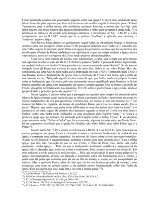 Cristo realmente apontou um governante supremo sobre sua igreja? A prova mais abundante deste
fato é fornecida para aqueles que lêem as Escrituras com o olho singelo da intenção pura. O Novo
Testamento, para a minha mente, não estabelece qualquer doutrina, a menos que satisfaça cada
leitor sincero que nosso Senhor deu poderes plenipotentes a Pedro para governar a igreja toda. 35) A
promessa da primazia, de acordo com teólogos católicos, é encontrada em Mt. 16.16-19. e o seu
cumprimento em Jo.21.15-17, sendo que lá a palavra “ovelhas” é aplicada aos pastores, e
“cordeiro” ao povo leigo.
         Nos levaria longe demais se quiséssemos seguir todas as inexatidões lógicas e históricas
contidas neste um parágrafo citado acima.36) De passagem podemos dizer, todavia: É estranho que
este “olho singelo de intenção pura” faltava na igreja dos primeiros séculos, que levou inteiros dez
séculos para o bispo de Roma estabelecer sua supremacia, e que em tempo nenhum a igreja inteira
o reconheceu como o vice-regente de Cristo, tendo poderes plenipotenciários.
         Uma coisa, sem sombra de dúvida, está estabelecida, a saber, que o papa não pode basear
sua supremacia sobre o texto de Mt.15.18. Referir a palavra “pedra” à pessoa de Pedro, significaria,
na verdade, colocar em dúvida “a boa gramática e o senso comum de nosso Senhor”. Se ele tivesse
desejado fazer de Pedro seu vice-rei na terra, ele teria dito: Sobre ti, ou sobre Pedro. Mas ele,
sabiamente, usa uma palavra para pedra que é empregada em todo o Novo Testamento para Cristo e
sua Palavra, como o fundamento da igreja. Pois a confissão de Cristo é seu nome, que é parte de
sua essência divina. “Não pode significar outra coisa, do que, que Pedro, sendo ele próprio firmado
sobre o fundamento que foi posto, pelo seu testemunho estava qualificado para fomentar a fé dos
futuros membros da igreja Este testemunho era agora e sempre quando feito no futuro a respeito de
Cristo, uma parte do fundamento dos apóstolos, Ef.2.20, sobre o qual repousa a igreja toda, sendo o
próprio Cristo a principal pedra de esquina”.37).
         Nesta ligação, é curioso saber que a passagem em questão nem sempre foi entendida pelos
lideres da igreja romana como um texto que se referia à primazia de Pedro. Sem tomar em conta os
muitos testemunhos da era pos-apostólica, referimo-nos, ao menos, a este um manuscrito. É um
manuscrito latino da Espanha, do tempo do presbítero Beato que viveu no oitavo século. Diz o
texto: “Digo-te, que sobre esta pedra serão edificados os seus discípulos pelo Espírito Santo”, e o
comentário do texto segue: Os cristãos são chamados segundo o nome de Cristo; por isso disse o
Senhor ‘sobre esta pedra serão edificados os seus discípulos pelo Espírito Santo’” e, “esta é a
primeira igreja que, no começo, foi edificada pelo Espírito sobre a Pedra, Cristo”. É um discurso
impressionante sobre “Pedro a Pedra” que foi encontrado, algumas décadas atrás, no Monte Sinai,
há um argumento detalhado que a igreja foi fundada, não sobre Pedro, mas sobre Cristo que é a
Pedra.38).
         Insistir sobre Mt.16.18, e omitir as referências a Mt.18.18 e Jo.20.22,23, sem mencionar as
muitas passagens nas quais Cristo é chamado o único e exclusivo fundamento de rocha de sua
igreja, é empregar uma sutileza exegética. As palavras de Lutero sobre o texto merecem repetição:
“Como se ele dissesse: Verdadeiramente, acertaste o ponto, pois tudo depende disso. Esta é minha
igreja, que tem esta revelação de que eu sou Cristo, o Filho do Deus vivo. Sobre esta pedra
construirei minha igreja. ... Pois, eu sou o fundamento totalmente confiável e inexpugnável da
igreja, isto é, daqueles que, como tu, crêem e confessam. Pois, atravez de mim eles vencerão. Em
mim terão paz e serão capazes de realizar tudo. ... Mas, que necessidade há para muitas palavras? A
igreja, necessariamente, precisa ser baseada e construída sobre um fundamento vivo e eterno, e
sobre uma tal pedra que continue com ela até ao fim do mundo, e, assim, ser um conquistador do
inferno. Mas o apóstolo Pedro, além do fato que ele foi um homem pecador, já morreu, como
aconteceu com todos os demais santos, e ele também esteve fundamentado sobre esta Pedra da
igreja. Esta passagem, por isso, nada tem a ver com a tirania papal.”39).
35
   ) 129) Gibbons, The Faith of teh Fathers, 121,122.
36
   ) 130) Um relato detalhado em Syn. Ber., Cal.u.Nev.Distr, 1913,31-62.
37
   ) 131) Theological Quarterly, 13.100; pp 104 a 114.
38
   ) 132) Cobern, The New Archeological Discoveries, 197,279.
39
   ) 133) Lutero, 7.285-287; Cf. 290,291; 11;2296=2305; 13.1166-1181; 17.1068-1090.
 