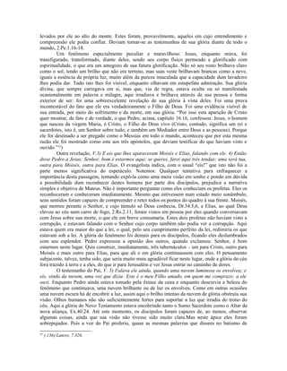 levados por ele ao alto do monte. Estes foram, provavelmente, aqueles em cujo entendimento e
compreensão ele podia confiar. Deviam tornar-se as testemunhas de sua glória diante de todo o
mundo, 2.Pe.1.16-18.
         Um fenômeno especialmente peculiar e maravilhoso: Jesus, enquanto orava, foi
transfigurado, transformado, diante deles, sendo seu corpo físico permeado e glorificado com
espiritualidade, o que era um antegozo de sua futura glorificação. Não só seu rosto brilhava claro
como o sol, tendo um brilho que não era terreno, mas suas veste brilhavam brancas como a neve,
iguais a essência da própria luz, muito além da pureza imaculada que a capacidade dum lavadeiro
lhes podia dar. Tudo isto lhes foi visível, enquanto olhavam em estupefata admiração. Sua glória
divina, que sempre carregava em si, mas que, via de regra, estava oculta ou só manifestada
ocasionalmente em palavra e milagre, aqui irradiava e brilhava através de sua pessoa e forma
exterior de ser: foi uma sobreexcelente revelação de sua glória à vista deles. Foi uma prova
incontestável do fato que ele era verdadeiramente o Filho de Deus. Foi uma evidência visível de
sua entrada, por meio do sofrimento e da morte, em sua glória. “Por isso esta aparição de Cristo
quer mostrar, de fato e de verdade, o que Pedro, acima, capítulo 16.16, confessou: Jesus, o homem
que nasceu da virgem Maria, é Cristo, o Filho do Deus vivo (Cristo, contudo, significa um rei e
sacerdotes, isto é, um Senhor sobre tudo; e também um Mediador entre Deus e as pessoas). Porque
ele foi destinado a ser pregado como o Messias em todo o mundo, aconteceu que por esta mesma
razão ele foi mostrado como este aos três apóstolos, que deviam testificar do que haviam visto e
ouvido.”42)
         Outra revelação, V.3) E eis que lhes apareceram Moisés e Elias, falando com ele. 4) Então
disse Pedro a Jesus: Senhor, bom é estarmos aqui; se queres, farei aqui três tendas; uma será tua,
outra para Moisés, outra para Elias. O evangelista indica, com o usual “eis!” que isto não foi a
parte menos significativa do espetáculo. Notemos: Qualquer tentativa para enfraquecer a
importância desta passagem, tentando expô-la como uma mera visão em sonho e pondo em dúvida
a possibilidade dum reconhecer destes homens por parte dos discípulos, prejudica a narrativa
simples e objetiva de Mateus. Não é importante perguntar como eles conheciam os profetas. Eles os
reconheceram e conheceram imediatamente. Mesmo que estivessem num estado meio sonâmbulo,
seus sentidos foram capazes de compreender e reter todos os pontos do quadro à sua frente. Moisés,
que morreu perante o Senhor, e cujo túmulo só Deus conhecia, Dt.34.5,6, e Elias, ao qual Deus
elevou ao céu num carro de fogo, 2.Rs.2.11, foram vistos em pessoa por eles quando conversavam
com Jesus sobre sua morte, o que ele em breve consumaria. Estes dois profetas não haviam visto a
corrupção, e estavam falando com o Senhor cujo corpo também não podia ver a corrupção. Aqui
estava quem era maior do que a lei, o qual, pelo seu cumprimento perfeito da lei, redimiria os que
estavam sob a lei. A glória do fenômeno foi demais para os discípulos, ficando eles deslumbrados
com seu esplendor. Pedro expressou a opinião dos outros, quando exclamou: Senhor, é bom
estarmos neste lugar. Quis construir, imediatamente, três tabernáculos – um para Cristo, outro para
Moisés e mais outro para Elias, para que ali e em glória continuassem com eles. O pensamento
subjacente, talvez, tenha sido, que seria muito mais agradável ficar neste lugar, onde a glória do céu
fora trazido à terra e a eles, do que ir para Jerusalém e ver Jesus entrar no caminho de dores.
         O testemunho do Pai, V. 5) Falava ele ainda, quando uma nuvem luminosa os envolveu; e
eis, vindo da nuvem, uma voz que dizia: Este é o meu Filho amado, em quem me comprazo: a ele
ouvi. Enquanto Pedro ainda estava tomado pela êxtase da cena e enquanto descrevia a beleza do
fenômeno que continuava, uma nuvem brilhante ou de luz os envolveu. Como em outras ocasiões
uma nuvem escura há de encobrir a luz, assim aqui o brilho intenso da nuvem de glória obstruiu sua
visão. Olhos humanos não são suficientemente fortes para suportar a luz que irradia do trono do
céu. Aqui a glória do Novo Testamento estava encobrindo tanto o Sumo Sacerdote como o Altar da
nova aliança, Ex.40.24. Até este momento, os discípulos foram capazes de, ao menos, observar
algumas coisas, ainda que sua visão não tivesse sido muito clara.Mas neste ápice eles foram
sobrepujados. Pois a voz do Pai proferiu, quase as mesmas palavras que dissera no batismo de
42
     ) 136) Lutero, 7.326.
 