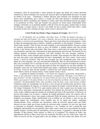 visionários, obras de misericórdia e outros projetos da igreja, que desde seu começo pareciam
irrealizáveis, foram realizados com sucesso por causa do apoio na legitimidade da causa e na ajuda
do Senhor lá de cima. – Finalmente o Senhor adiciona, para informar seus discípulos de mais
outros casos semelhantes, que o jejum e a oração são úteis para alcançar o resultado desejado.
Quanto mais difícil o problema que confronta o cristão, tanto mais firmemente precisa ele apegar-
se às promessas de Deus. Seja que Satanás esta presente na forma duma enfermidade muito
maligna e frustrante, ou se pretende impedir a obra de Cristo em sua igreja, usando todos os meios
de obstrução, a oração sincera e devota é um aliado em que se pode confiar para obter a ajuda
necessária do alto, pôr o inimigo em fuga, e fazer vencer a causa de Cristo.

                Cristo Prediz Sua Paixão e Paga o Imposto do Templo, Mt.17.22-27.

         V. 22) Reunidos eles na Galiléia, disse-lhes Jesus: O Filho do homem está para ser
entregue nas mãos dos homens; 23) e estes o matarão; mas ao terceiro dia ressuscitará. Então os
discípulos se entristeceram grandemente. Parece que Jesus, nesta altura dos acontecimentos, voltou
do lugar da transfiguração para a Galiléia. Também os apóstolos se lhe juntaram. O Mestre e seus
alunos estão reunidos. Tudo foi feito de modo tranqüilo e sem ostentação pública. Passara o tempo
da visitação misericordiosa de Deus ao povo da Galiléia. A grande maioria dele não haviam
ouvido, e não haviam sido convertidos. Mas Jesus usava a maior parte do tempo para estar com
seus discípulos, para lhes dar a informação do qual urgentemente necessitavam. Novamente faz seu
enfático anúncio: Certamente acontecerá, sem falta sucederá. Ele será entregue, conforme o
conselho de Deus, como expiação pelos pecados do mundo. Será entregue nas mãos dos homens,
por meio dos quais, como representantes de toda a humanidade, ele verá a morte. Assim estava
escrito, e assim irá acontecer. Não será uma execução que será considerada justa, nem mesmo
diante de cortes humanas, mas será um homicídio deliberado. Mas ele não permanecerá na morte.
Não verá a corrupção. Ele é o anti-tipo de Jonas: ao terceiro dia se erguerá novamente da sepultura.
Se levantará e mostrará que o selo da aprovação de Deus foi impresso em sua obra realizada. Os
discípulos, mais uma vez, foram lerdos demais para captar o significado da instrução das palavras
de Cristo. Acima de tudo, haviam perdido o conforto das suas últimas palavras. Todos estavam
muito aflitos e cheios de imensa tristeza. Viram somente morte e trevas.
         A questão do imposto do templo, V. 24) Tendo eles chegado a Cafarnaum, dirigiram0se a
Pedro os que cobravam o imposto das duas dracmas, e perguntaram: Não paga o vosso Mestre as
duas dracmas? 25) Sim, respondeu ele. Ao entrar Pedro em casa, Jesus se lhe antecipou, dizendo:
Simão, que te parece? de quem cobram os reis da terra impostos ou tributo; dos seus filhos, ou dos
estranhos? 26) Respondendo Pedro: Dos estranhos, Jesus lhe disse: Logo, estão isentos os filhos.
Cafarnaum ainda era considerada o lar de Jesus, e foi a ela que ele retornou para uma breve visita.
Aqui os arrecadadores do imposto, os coletores do imposto do templo, estavam fazendo sua visita.
No Antigo Testamento, Ex.30.13-16, cada israelita acima de vinte e quatro anos era taxado com
meio shekel anual para a manutenção do santuário. Este imposto foi renovado no tempo depois do
exílio, sendo o dinheiro pago nas moedas em circulação que mais se lhe equivaliam. A didracma ou
dracma ática dupla, era, na época, o imposto do templo geralmente aceito. Os coletores não se
dirigiram diretamente a Jesus, mas, porque conheciam Pedro de tempos anteriores, foi a este que
dirigiram sua pergunta. Pedro, familiarizado com os hábitos de seu Mestre e certo de que ele
sempre pagara sua contribuição, como membro que era da igreja dos judeus, respondeu
afirmativamente. Jesus, conforme sua onisciência, soube da conversa, mesmo antes que Pedro
entrasse na casa e antes que tivesse ocasião de conversar sobre o assunto. Foi, por isso, que Jesus
se antecipou ao discípulo; literalmente, adiantou-se a ele. Também ele tem a propor-lhe uma
indagação, apresentando um caso paralelo. Quer saber o que é usual com os governantes do mundo,
quando exigem e aceitam taxas de mercadoria e taxa por pessoa. A pergunta é colocada de modo
animado: O Que pensas? Estão sujeitos os filhos ou os estranhos? Da resposta de Pedro, que
naturalmente eximiu os filhos, Jesus tirou sua conclusão: Os filhos, por isso, estão livres. Jesus era
Filho na casa de seu Pai, na igreja judia e em seu templo, e um servo numa casa alheia. Por isso
 