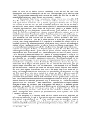 Quem, sim, quem, em tua opinião, devia ser considerado o maior no reino dos céus? Jesus,
repetidamente, havia tentado mostrar-lhes que seu reino, falando de modo restrito, não é um reino
visível, físico e temporal, mas consiste no seu governo nos corações dos fiéis. Mas esta idéia lhes
era ainda difícil demais para captar. Queriam uma prova clara e concreta.
         A demonstração, V.2) E Jesus, chamando uma criança, colocou-a no meio deles. 3) E
disse: Em verdade vos digo que, se não vos converterdes e não vos tornardes como crianças, de
modo algum entrareis no reino dos céus. 4) Portanto, aquele que se humilhar como esta criança,
esse é o maior no reino dos céus. 5) E quem receber uma criança, tal como esta, em meu nome, a
mim me recebe. Cristo resolveu tornar sua resposta bem clara, e sua demonstração bem palpável.
Chamando uma criancinha, talvez alguma da própria casa, ergueu-a e a abraçou, Mc.9.36,
considerando-lhe, por meio destes sinais, consideração e amor. Depois a pôs em pé no centro do
círculo dos discípulos. A criança fornece o assunto para uma lição muito marcante, que tem uma
introdução muito solene. Do modo mais enfático ele declara que devem ser convertidos, virar-se e
encarar a direção oposta. Já haviam aceito e confessado a Jesus, mas as idéias que expressaram
agora mostravam que ainda estavam longe de possuir a condição de mente e alma que é
indispensável a um servo de Cristo. Sua fé nunca subsistirá, se só for desta qualidade. Deviam
tornar-se como crianças, na simplicidade de fé, na aceitação incondicional das verdades bíblicas, na
humildade confiante. No relacionamento que é próprio a uma criança com seus pais, está ausente
qualquer inibição e qualquer presunção e arrogância. Ao contrário, há uma crença singela e firme
na honestidade, na capacidade e no cuidado dos pais. Esta mesma disposição mental e de coração é
necessária aos discípulos de Cristo, se desejarem entrar no reino dos céus. Não deve haver
nenhuma preocupação por honra e glória diante das pessoas, nenhuma ambição falsa, nenhuma
maquinação por poder, sendo que tudo isto é contrário ao espírito de Cristo. Não penseis, como diz
Lutero, a respeito de tornar-vos grandes, mas a respeito de tornar-vos pequenos. A exaltação virá
no tempo apropriado, se praticardes primeiro e tão somente a humildade. Tornar-se humilde como
uma criancinha, isto é a verdadeira grandeza no reino dos céus. Não só fingir humildade por atos
fictícios e por vestimenta, que por serem incomuns os torna duplamente vistosos, sendo que então a
humildade vem a ser a própria essência da ostentação. “É, como se ele dissesse: Vejo que vossa
mente carnal não é atingida por meras palavras. Por isso apresento-lhes esta criança, para que
depois e sempre vos recordeis dela. Vede, aqui uma criança! Contai-me agora, se ela está preparada
para um reino terreno e temporal, com o qual vós, sem dúvida, sonhais. Seria um reino miserável,
sim, nem o seria, quando governado por uma criança, Mas agora, como é tolo pensar que esta
criança está preparada para governar um reino terreno, assim também o é pensar que o meu reino
seja deste mundo. Pois o reino que eu inicio, é de tal natureza que todos os sábios do mundo dele
entendem menos do que esta criança, talvez, entenda dum reino terreno. Por isso a idéia e o
pensamento dum reino terreno deve ser posta inteiramente de lado, quando quereis falar do meu
reino. Porque o meu reino será de tal natureza que nele precisais tornar-vos crianças, que se deixam
governar mas que não governam nem mesmo sobre si, assim como esta criança não reina num
governo terreno mas é governada.”46) Jesus, para enfatizar a importância da correta valorização das
almas das crianças, não enfraquece nada ao argumento. Seja quem for, ou qualquer um que,
semelhante a um verdadeiro pai, com todas as evidências de uma tal estima, aceita ou recebe uma
única criancinha como esta em nome de Jesus, esse recebe ao próprio Senhor em e com esta
criança. Cada um que, por amor a Cristo, mostra um amor semelhante ao de Cristo às crianças
pobres e desamparadas, tem a promessa que, procedendo assim, recebe o próprio Cristo, e com
Cristo a seu Pai celeste, Mc.9.37.
         Uma advertência, V.6) Qualquer, porém, que fizer tropeçar a um destes pequeninos que
crêem em mim, melhor lhe fora que se lhe pendurasse ao pescoço uma grande pedra de moinho, e
fosse afogado na profundeza do mar. 7) Ai do mundo, por causa dos escândalos; porque é
inevitável que venham escândalos, mas ai do homem pelo qual vem o escândalo. Cristo está
totalmente empenhado num assunto que lhe está muito próximo e lhe é caro, pelo seu amor a todos
46
     ) 140) Lutero, 7.340.
 