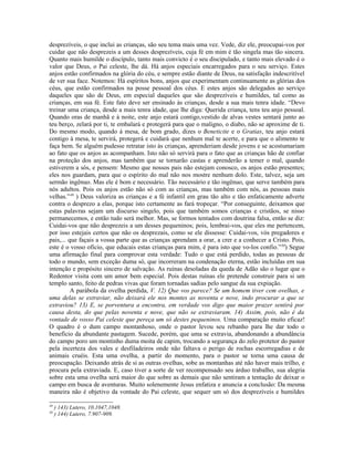 desprezíveis, o que inclui as crianças, são seu tema mais uma vez. Vede, diz ele, preocupai-vos por
cuidar que não desprezeis a um desses desprezíveis, cuja fé em mim é tão singela mas tão sincera.
Quanto mais humilde o discípulo, tanto mais convicto é o seu discipulado, e tanto mais elevado é o
valor que Deus, o Pai celeste, lhe dá. Há anjos especiais encarregados para o seu serviço. Estes
anjos estão confirmados na glória do céu, e sempre estão diante de Deus, na satisfação indescritível
de ver sua face. Notemos: Há espíritos bons, anjos que experimentam continuamente as glórias dos
céus, que estão confirmados na posse pessoal dos céus. E estes anjos são delegados ao serviço
daqueles que são de Deus, em especial daqueles que são desprezíveis e humildes, tal como as
crianças, em sua fé. Este fato deve ser ensinado às crianças, desde a sua mais tenra idade. “Devo
treinar uma criança, desde a mais tenra idade, que lhe diga: Querida criança, tens teu anjo pessoal.
Quando oras de manhã e à noite, este anjo estará contigo,vestido de alvas vestes sentará junto ao
teu berço, zelará por ti, te embalará e protegerá para que o maligno, o diabo, não se aproxime de ti.
Do mesmo modo, quando à mesa, de bom grado, dizes o Beneticite e o Gratias, teu anjo estará
contigo à mesa, te servirá, protegerá e cuidará que nenhum mal te acerte, e para que o alimento te
faça bem. Se alguém pudesse retratar isto às crianças, aprenderiam desde jovens e se acostumariam
ao fato que os anjos as acompanham. Isto não só servirá para o fato que as crianças hão de confiar
na proteção dos anjos, mas também que se tornarão castas e aprenderão a temer o mal, quando
estiverem a sós, e pensem: Mesmo que nossos pais não estejam conosco, os anjos estão presentes;
eles nos guardam, para que o espírito do mal não nos mostre nenhum dolo. Este, talvez, seja um
sermão ingênuo. Mas ele é bom e necessário. Tão necessário e tão ingênuo, que serve também para
nós adultos. Pois os anjos estão não só com as crianças, mas também com nós, as pessoas mais
velhas.”49 ) Deus valoriza as crianças e a fé infantil em grau tão alto e tão enfaticamente adverte
contra o desprezo a elas, porque isto certamente as fará tropeçar. “Por conseguinte, deixamos que
estas palavras sejam um discurso singelo, pois que também somos crianças e cristãos, se nisso
permanecemos, e então tudo será melhor. Mas, se formos tentados com doutrina falsa, então se diz:
Cuidai-vos que não desprezeis a um desses pequeninos; pois, lembrai-vos, que eles me pertencem,
por isso estejais certos que não os desprezais, como se ele dissesse: Cuidai-vos, vós pregadores e
pais,... que façais a vossa parte que as crianças aprendam a orar, a crer e a conhecer a Cristo. Pois,
este é o vosso ofício, que educais estas crianças para mim, é para isto que vo-los confio.”50) Segue
uma afirmação final para comprovar esta verdade: Tudo o que está perdido, todas as pessoas de
todo o mundo, sem exceção duma só, que incorreram na condenação eterna, estão incluídas em sua
intenção e propósito sincero de salvação. As ruínas desoladas da queda de Adão são o lugar que o
Redentor visita com um amor bem especial. Pois destas ruínas ele pretende construir para si um
templo santo, feito de pedras vivas que foram tornadas sadias pelo sangue da sua expiação.
          A parábola da ovelha perdida, V. 12) Que vos parece? Se um homem tiver cem ovelhas, e
uma delas se extraviar, não deixará ele nos montes as noventa e nove, indo procurar a que se
extraviou? 13) E, se porventura a encontra, em verdade vos digo que maior prazer sentirá por
causa desta, do que pelas noventa e nove, que não se extraviaram. 14) Assim, pois, não é da
vontade de vosso Pai celeste que pereça um só destes pequeninos. Uma comparação muito eficaz!
O quadro é o dum campo montanhoso, onde o pastor levou seu rebanho para lhe dar todo o
benefício da abundante pastagem. Sucede, porém, que uma se extravia, abandonando a abundância
do campo poro um montinho duma moita de capim, trocando a segurança do zelo protetor do pastor
pela incerteza dos vales e desfiladeiros onde não faltava o perigo de rochas escorregadias e de
animais cruéis. Esta uma ovelha, a partir do momento, para o pastor se torna uma causa de
preocupação. Deixando atrás de si as outras ovelhas, sobe as montanhas até não haver mais trilho, e
procura pela extraviada. E, caso tiver a sorte de ver recompensado seu árduo trabalho, sua alegria
sobre esta uma ovelha será maior do que sobre as demais que não sentiram a tentação de deixar o
campo em busca de aventuras. Muito solenemente Jesus enfatiza e anuncia a conclusão: Da mesma
maneira não é objetivo da vontade do Pai celeste, que sequer um só dos desprezíveis e humildes

49
     ) 143) Lutero, 10.1047,1048.
50
     ) 144) Lutero, 7.907-909.
 