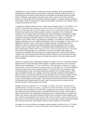 confidenciais e como estatísticos. Todos eram pessoas estudadas. Neste ponto também foi
planejada uma mudança política para fortalecer o prestígio vacilante de Herodes. Pois, ser
convocado para uma reunião secreta podia ser considerado uma distinção rara pelos líderes
judeus. E Herodes, acostumado como estava a dar ordens, neste caso foi muito cauteloso.
Ocultou sua solicitação em termos polidos, ainda que urgentes. A questão, que lhes submeteu,
foi teológica: Onde, de acordo com os registros transmitidos, de acordo com a tradição aceita, é
o lugar do nascimento de Cristo?

A resposta dos teólogos judeus traz em si o gosto uma satisfação oculta, V.5: Em Belém, terra
de Judá, responderam eles, porque assim está escrito por intermédio do profeta: 6) E tu,
Belém, terra de Judá, não és de modo algum a menor entre as principais de Judá. Sua opinião
foi dada sem hesitação. Isto refletia a opinião corrente e concordava com a tradição do
Talmude. Em sua comprovação das Escrituras, não citam literalmente a passagem do Antigo
Testamento, mas combinam as palavras do profeta, Mq.5.2 com 2.Sm.5.2. A propósito, sua
resposta foi um pouco formatada conforme os ensinos rabínicos. “Não és tu a menor?”
pergunta o texto. Belém, talvez, seja pequena em tamanho e em influência. Especialmente,
quando comparada com o seu vizinho metropolitano. Mas, de modo algum, é a mais inferior em
dignidade e distinção. Talvez, tenha sido considerada pequena e insignificante entre os
milhares de Judá, as cidades que se podiam orgulhar com uma população de mil ou mais
famílias, mas ela, ainda assim, tinha a reivindicação melhor fundamentada pela excelência
entre os principais de Judá, V.6b: Porque de ti sairá o Guia que há de apascentar a meu povo
Israel. Desta vila desprezada virá, considerará a ela como sua cidade natal, aquele que
combinará as qualidades dum governante com as dum amigo terno e amável e dum guarda
vigilante. Ele, cujo nascimento daria distinção a Belém de Judá, será um Príncipe e um Guia,
que fará da devoção vigilante do pastor de ovelhas sua missão de vida sobre aqueles que lhe
foram confiados.

Herodes se convenceu que a informação recebida era confiável. Por isso, ele resolveu eliminar
algum possível rival por meio dum método rápido e completo, mesmo que cruel. Necessita,
porém, de mais informação, V.7: Com isto Herodes, tendo chamado secretamente os magos,
inquiriu deles com precisão quanto ao tempo em que a estrela aparecera. Foi uma conferência
secreta, bem de acordo com suas trapaças políticas. Tivesse ele feito seus inquéritos numa
assembléia pública, então seus próprios palacianos poderiam ter-se tornado suspeitos. Mas,
numa assembléia privada, seus visitantes, sem terem suspeição, poderiam ser persuadidos a
falar livremente e sem ficarem alarmados. O que Herodes queria, era saber do tempo exato do
primeiro aparecimento da estrela, assumindo, provavelmente, que o nascimento da criança
tivesse ocorrido naquele mesmo tempo. Tudo não passava duma hipocrisia muito repugnante,
um fingimento dum interesse gentil em tudo o que se relacionava com a criança em cujo
destino as próprias estrelas pareciam envolvidas.

Herodes executa seu esquema, V.8a: E, enviando-os a Belém, disse-lhes: Ide informar-vos
cuidadosamente a respeito do menino; e, quando o tiverdes encontrado, avisai-me. Ansioso
pelo sucesso dos seus planos, ele, ainda assim, consegue que seus sinceros visitantes sentem
que ele não tem mais em mente, do que o resultado favorável de sua busca. O texto sugere a
idéia de muita pressa. Ele os despediu imediatamente com o urgente pedido, que é quase uma
ordem: Ide e procurai; não deixeis nada por realizar; fazei vossa busca a mais completa, para
que o menino seja encontrado. E não só isto, V.8b: Para eu também ir adorá-lo. Ele coroa sua
hipocrisia como uma última mentira deslavada. Pois, ele não queria dobrar-se diante do menino
para o adorar em devoção, mas intentava prostrar a alma do menino no pó da morte.

Os magos, em sincera confiança, prosseguem, agindo segundo as palavras do rei, V.9: Depois
de ouvirem o rei, partiram; e eis que a estrela que viram no Oriente os precedia, até que,
 