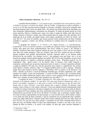 CAPITULO          19


            Sobre Casamento e Divórcio, Mt. 19.1-12

         A partida final da Galiléia, V. 1) E aconteceu que, concluindo Jesus estas palavras, deixou
a Galiléia e foi para o território da Judéia, além do Jordão. 2) Seguiram-no muitas multidões, e
curou-as ali. Os dias da graça haviam chegado ao fim para a Galiléia. Jesus havia cumprido tudo
que havia proposto para o povo da região norte. Até mesmo esta última lição havia sida dada, com
suas afirmações impressionantes, unicamente aos discípulos. O tempo da grande paixão de Cisto
estava próxima. Deixou a Galiléia para viajar com calma à região da Judéia, pelo lado leste do
Jordão, fronteira à Samaria e Judéia, que incluía grande parte do antigo reino dos edomitas. Da a
impressão de já ter estado, por algum tempo, neste região, cumprindo seu ofício de ensino e de
cura, Mc.10.1. Tal como na Galiléia, aqui muitas pessoas foram atraídas pela sua fama. Grandes
multidões o seguiam, e muitos, sem dúvida, receberam as verdades doces do evangelho em seus
corações.
         A pergunta dos fariseus, V. 3) Vieram a ele alguns fariseus, e o experimentaram,
perguntando: É lícito ao marido repudiar a sua mulher por qualquer motivo? Sua perseguição não
cessou, nem agora que Jesus, propositalmente, lhes havia voltado as costas e, até, deixado a
Galiléia. Formavam uma classe especial, distinta do povo que seguia a Jesus sem ter um intento
mau. Mas eles, tendo amargura e ódio nos corações, aqui e de novo, armam um laço ao Senhor,
quando propõem uma questão aparentemente inocente. Queriam saber se um homem podia
divorciar-se de sua mulher “por qualquer motivo”, por qualquer coisa que fosse, isto é, se um
homem de qualquer maneira podia repudiar sua mulher, Mc.10.2.Era uma armadilha, em que, fosse
a resposta positiva ou negativa, resultariam inimigos contra Jesus. “Pretendem pegá-lo. Se ele
respondesse: Não, agiria contra a lei de Moisés. Mas, se dissesse: Sim, então romperia o
casamento, autorizando que as pessoas rejeitassem umas às outras e vivessem separadas enchendo
a região de adultério. Por tudo isso, eles lhe passariam uma rasteira e o apanhariam. Ele, porém,
como Mestre e Senhor, rebenta a tudo.”56) A ligação também pode ter sido a seguinte: “Naquele
tempo havia duas famosas escolas religiosas e filosóficas entre os judeus, as de Shammai e de
Hillel. Quando ao divórcio a escola de Shammai mantinha que o homem, legalmente, não podia
repudiar sua mulher, exceto por prostituição. A escola de Hillel ensinava que um homem podia
repudiar sua mulher também por muitos outros motivos, como, quando não lhe agradava mais aos
olhos, isto é, quando via outra mulher mais agradável aos seus olhos”57.)
         A resposta de Jesus, V. 4) Então respondeu ele: Não tendes lido que o Criador desde o
princípio os fez homem e mulher, 5) e que disse: Por esta causa deixará o homem pai e mãe, e se
unirá a sua mulher, tornando-se os dois uma só carne? 6) De modo que já não são mais dois,
porém uma só carne. Portanto, o que Deus ajuntou não o separe o homem. Os fariseus, como
sempre, viram o feitiço se virar contra o feiticeiro. Cristo esta inabalavelmente fundamentado sobre
a verdade do Antigo Testamento. Haviam-se julgados tão certos de que não havia saída do dilema,
que a resposta de Cristo, qualquer que fosse, certamente traria ofensa. Ele, em ironia sutil, apela ao
conhecimento que deviam ter dos livros de Moisés. O Criador, que no princípio, quando Adão e
Eva eram os únicos representantes da raça humana, os criou em dois sexos, fê-los macho e fêmea.
A sua união por parte de Deus constituiu o tipo de casamento em seu significado mais completo,
como uma união indissolúvel. Naquele tempo Deus mesmo, falando pela boca de Adão, disse em
Gn.2.24 (cf.1.27), que por esta causa, porque o casamento foi por Deus instituído desta forma e
para este fim, um homem rompe os laços que anteriormente o uniam a sua mãe e pai, em sua
relação de filho na família, e se uniria à sua mulher. Os dois que, antes estavam separados e

56
     ) 150) Lutero, 7.966.
57
     ) 151) Clarke, Commentary, 5.188.
 