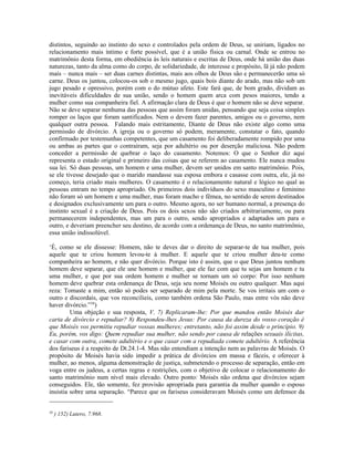 distintos, seguindo ao instinto do sexo e controlados pela ordem de Deus, se uniriam, ligados no
relacionamento mais íntimo e forte possível, que é a união física ou carnal. Onde se entrou no
matrimônio desta forma, em obediência às leis naturais e escritas de Deus, onde há união das duas
naturezas, tanto da alma como do corpo, de solidariedade, de interesse e propósito, lã já não podem
mais – nunca mais – ser duas carnes distintas, mais aos olhos de Deus são e permanecerão uma só
carne. Deus os juntou, colocou-os sob o mesmo jugo, quais bois diante do arado, mas não sob um
jugo pesado e opressivo, porém com o do mútuo afeto. Este fará que, de bom grado, dividam as
inevitáveis dificuldades de sua união, sendo o homem quem arca com pesos maiores, tendo a
mulher como sua companheira fiel. A afirmação clara de Deus é que o homem não se deve separar.
Não se deve separar nenhuma das pessoas que assim foram unidas, pensando que seja coisa simples
romper os laços que foram santificados. Nem o devem fazer parentes, amigos ou o governo, nem
qualquer outra pessoa. Falando mais estritamente, Diante de Deus não existe algo como uma
permissão de divórcio. A igreja ou o governo só podem, meramente, constatar o fato, quando
confirmado por testemunhas competentes, que um casamento foi deliberadamente rompido por uma
ou ambas as partes que o contraíram, seja por adultério ou por deserção maliciosa. Não podem
conceder a permissão de quebrar o laço do casamento. Notemos: O que o Senhor diz aqui
representa o estado original e primeiro das coisas que se referem ao casamento. Ele nunca mudou
sua lei. Só duas pessoas, um homem e uma mulher, devem ser unidos em santo matrimônio. Pois,
se ele tivesse desejado que o marido mandasse sua esposa embora e casasse com outra, ele, já no
começo, teria criado mais mulheres. O casamento é o relacionamento natural e lógico no qual as
pessoas entram no tempo apropriado. Os primeiros dois indivíduos do sexo masculino e feminino
não foram só um homem e uma mulher, mas foram macho e fêmea, no sentido de serem destinados
e designados exclusivamente um para o outro. Mesmo agora, no ser humano normal, a presença do
instinto sexual é a criação de Deus. Pois os dois sexos não são criados arbitrariamente, ou para
permanecerem independentes, mas um para o outro, sendo apropriados e adaptados um para o
outro, e deveriam preencher seu destino, de acordo com a ordenança de Deus, no santo matrimônio,
essa união indissolúvel.

‘É, como se ele dissesse: Homem, não te deves dar o direito de separar-te de tua mulher, pois
aquele que te criou homem levou-te à mulher. E aquele que te criou mulher deu-te como
companheira ao homem, e não quer divórcio. Porque isto é assim, que o que Deus juntou nenhum
homem deve separar, que ele une homem e mulher, que ele faz com que tu sejas um homem e tu
uma mulher, e que por sua ordem homem e mulher se tornam um só corpo: Por isso nenhum
homem deve quebrar esta ordenança de Deus, seja seu nome Moisés ou outro qualquer. Mas aqui
reza: Tomaste a mim, então só podes ser separado de mim pela morte. Se vos irritais um com o
outro e discordais, que vos reconcilieis, como também ordena São Paulo, mas entre vós não deve
haver divórcio.”58)
         Uma objeção e sua resposta, V. 7) Replicaram-lhe: Por que mandou então Moisés dar
carta de divórcio e repudiar? 8) Respondeu-lhes Jesus: Por causa da dureza do vosso coração é
que Moisés vos permitiu repudiar vossas mulheres; entretanto, não foi assim desde o princípio. 9)
Eu, porém, vos digo: Quem repudiar sua mulher, não sendo por causa de relações sexuais ilícitas,
e casar com outra, comete adultério e o que casar com a repudiada comete adultério. A referência
dos fariseus é a respeito de Dt.24.1-4. Mas não entendiam a intenção nem as palavras de Moisés. O
propósito de Moisés havia sido impedir a prática de divórcios em massa e fáceis, e oferecer à
mulher, ao menos, alguma demonstração de justiça, submetendo o processo de separação, então em
voga entre os judeus, a certas regras e restrições, com o objetivo de colocar o relacionamento do
santo matrimônio num nível mais elevado. Outro ponto: Moisés não ordena que divórcios sejam
conseguidos. Ele, tão somente, fez provisão apropriada para garantia da mulher quando o esposo
insistia sobre uma separação. “Parece que os fariseus consideravam Moisés como um defensor da


58
     ) 152) Lutero, 7.968.
 